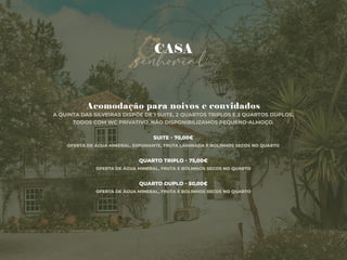 senhorial
CASA
Acomodação para noivos e convidados
A QUINTA DAS SILVEIRAS DISPÕE DE 1 SUITE, 2 QUARTOS TRIPLOS E 2 QUARTOS DUPLOS,
TODOS COM WC PRIVATIVO. NÃO DISPONIBILIZAMOS PEQUENO-ALMOÇO.
SUITE - 70,00€
OFERTA DE ÁGUA MINERAL, ESPUMANTE, FRUTA LAMINADA E BOLINHOS SECOS NO QUARTO
QUARTO TRIPLO - 75,00€
OFERTA DE ÁGUA MINERAL, FRUTA E BOLINHOS SECOS NO QUARTO
QUARTO DUPLO - 50,00€
OFERTA DE ÁGUA MINERAL, FRUTA E BOLINHOS SECOS NO QUARTO
 