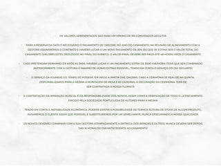 - OS VALORES APRESENTADOS SÃO PARA UM MÍNIMO DE 150 CONVIDADOS ADULTOS
- PARA A RESERVA DA DATA É NECESSÁRIO O PAGAMENTO DE 1.500,00€. NO ANO DO CASAMENTO, NA REUNIÃO DE ALINHAMENTO COM A
GESTORA ASSINAREMOS O CONTRATO E HAVERÁ LUGAR A UM NOVO PAGAMENTO DE 30% DO QUE SE ESTIMA SER O VALOR TOTAL DO
CASAMENTO (VALORES ESTES DEDUZIDOS NO FINAL DO EVENTO). O VALOR FINAL DEVERÁ SER PAGO ATÉ 48 HORAS APÓS O CASAMENTO
- CASO PRETENDAM PERMANECER APÓS AS 3H00, HAVERÁ LUGAR A UM PAGAMENTO EXTRA DE 350€+IVA/HORA (TERÁ QUE SER COMBINADO
ANTERIORMENTE COM A GESTORA O MÁXIMO DE HORAS EXTRAS POSSÍVEL, TENDO EM CONTA O SERVIÇO DO DIA SEGUINTE)
- O SERVIÇO DA IGUARIAS DO TEMPO SÓ PODERÁ TER INÍCIO A PARTIR DAS 12HORAS. CASO A CERIMÓNIA SE REALIZE NA QUINTA,
DISPONIBILIZAMOS PARA A MESMA A MONTAGEM DE MESA E 60 CADEIRAS. A DECORAÇÃO DA CERIMÓNIA TERÁ DE
SER CONTRATADA À NOSSA FLORISTA
- A CONTRATAÇÃO DA ANIMAÇÃO MUSICAL É DA RESPONSABILIDADE DOS NOIVOS, ASSIM COMO A VERIFICAÇÃO DE TODO O LICENCIAMENTO
EXIGIDO PELA SOCIEDADE PORTUGUESA DE AUTORES PARA A MESMA
- TENDO EM CONTA A INSTABILIDADE ECONÓMICA, PODERÁ EXISTIR A POSSIBILIDADE DE TERMOS ROTURA DE STOCK DE ALGUM PRODUTO,
AVISAREMOS O CLIENTE ASSIM QUE POSSÍVEL E SUBSTITUIREMOS POR UM SEMELHANTE, NUNCA DESCURANDO A NOSSA QUALIDADE
- OS NOIVOS DEVERÃO COMBINAR COM A SUA GESTORA ATEMPADAMENTE A ENTREGA DOS BRINDES E OUTROS, NUNCA DEVERÁ SER DEPOIS
DAS 16 HORAS DO DIA ANTECEDENTE AO CASAMENTO
 