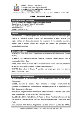 SERVIÇO PÚBLICO FEDERAL
UNIVERSIDADE FEDERAL DO PARÁ
CAMPUS UNIVERSITÁRIO DE MARABÁ
FACULDADE DE DIREITO
Decreto n° 4.904 de 27.07.1993, publicado no DOU de 29.07.1993/Port. n° 721-MEC
Campus Universitário – Marabá – PA – 68507-590 – Tel.: (94) 2101-7142
EMENTA DA DISCIPLINA
Identificação da disciplina
DI07128 – DIREITO DAS PESSOAS COM DEFICIÊNCIA
Carga horária: 34 horas (Prática: 9 Teórica: 25)
Tipo de Disciplina: Obrigatória
Período Ideal: 9°
Versão Curricular: 2011
Ementa
Noções Gerais. O direito dos portadores de necessidades especiais na Constituição
Federal. A Legislação vigente. Tutelas civil, administrativa e penal. Atuação dos
órgãos públicos em defesa dos direitos dos portadores de necessidades especiais.
Regras para o espaço urbano em relação aos direitos dos portadores de
necessidades especiais.
Bibliografia básica
BENENZON, Rolando O. (org.). As pessoas portadoras de deficiência e nós. Editora
Paulinas.
MOREIRA, Glauco Roberto Marques. Pessoas portadoras de deficiência – pena e
constituição. Editora Safe.
NIESS, Pedro Henrique Távora; NIESS, Luciana Toledo Távora. Pessoas portadoras
de deficiência no direito brasileiro. Editora Juarez de Oliveira.
SANTOS, Boaventura de Souza. A gramática do tempo: para uma nova cultura
política. São Paulo Cortez.
Bibliografia complementar
BOBBIO, Norberto. A Era dos Direitos. Trad. Carlos Nelson Coutinho. Rio de Janeiro:
Ed. Campus.
GOMES, Joaquim B. Barbosa. Ação Afirmativa e princípio constitucional da
igualdade: O Direito como instrumento de transformação social. A experiência dos
EUA. Rio de Janeiro. Renovar.
HABERMAS, Jürgen. Direito e Democracia: entre Facticidade e Validade. Trad. Flávio
Bene Siebeneichler. Rio de Janeiro: Ed. Tempo Brasileiro.
OLIVEIRA DA SILVA, Kátia Elenise. O Papel do Direito Penal no Enfrentamento da
Discriminação. Dissertação de Mestrado. Pontifícia Universidade Católica de São
Paulo.
SCHLESENER, Anita Helena. Hegemonia e cultura: Gramsci. Curitiba: Ed. UFPR,
 