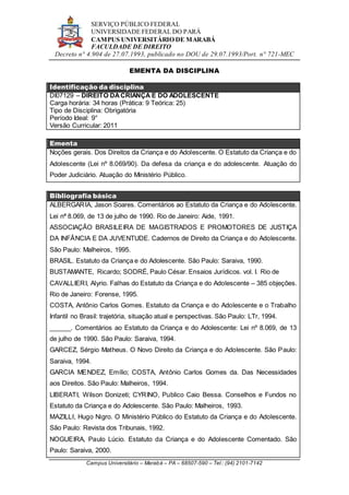 SERVIÇO PÚBLICO FEDERAL
UNIVERSIDADE FEDERAL DO PARÁ
CAMPUS UNIVERSITÁRIO DE MARABÁ
FACULDADE DE DIREITO
Decreto n° 4.904 de 27.07.1993, publicado no DOU de 29.07.1993/Port. n° 721-MEC
Campus Universitário – Marabá – PA – 68507-590 – Tel.: (94) 2101-7142
EMENTA DA DISCIPLINA
Identificação da disciplina
DI07129 – DIREITO DACRIANÇA E DO ADOLESCENTE
Carga horária: 34 horas (Prática: 9 Teórica: 25)
Tipo de Disciplina: Obrigatória
Período Ideal: 9°
Versão Curricular: 2011
Ementa
Noções gerais. Dos Direitos da Criança e do Adolescente. O Estatuto da Criança e do
Adolescente (Lei nº 8.069/90). Da defesa da criança e do adolescente. Atuação do
Poder Judiciário. Atuação do Ministério Público.
Bibliografia básica
ALBERGARIA, Jason Soares. Comentários ao Estatuto da Criança e do Adolescente.
Lei nª 8.069, de 13 de julho de 1990. Rio de Janeiro: Aide, 1991.
ASSOCIAÇÃO BRASILEIRA DE MAGISTRADOS E PROMOTORES DE JUSTIÇA
DA INFÂNCIA E DA JUVENTUDE. Cadernos de Direito da Criança e do Adolescente.
São Paulo: Malheiros, 1995.
BRASIL. Estatuto da Criança e do Adolescente. São Paulo: Saraiva, 1990.
BUSTAMANTE, Ricardo; SODRÉ, Paulo César. Ensaios Jurídicos. vol. I. Rio de
CAVALLIERI, Alyrio. Falhas do Estatuto da Criança e do Adolescente – 385 objeções.
Rio de Janeiro: Forense, 1995.
COSTA, Antônio Carlos Gomes. Estatuto da Criança e do Adolescente e o Trabalho
Infantil no Brasil: trajetória, situação atual e perspectivas. São Paulo: LTr, 1994.
______. Comentários ao Estatuto da Criança e do Adolescente: Lei nº 8.069, de 13
de julho de 1990. São Paulo: Saraiva, 1994.
GARCEZ, Sérgio Matheus. O Novo Direito da Criança e do Adolescente. São Paulo:
Saraiva, 1994.
GARCIA MENDEZ, Emílio; COSTA, Antônio Carlos Gomes da. Das Necessidades
aos Direitos. São Paulo: Malheiros, 1994.
LIBERATI, Wilson Donizeti; CYRINO, Publico Caio Bessa. Conselhos e Fundos no
Estatuto da Criança e do Adolescente. São Paulo: Malheiros, 1993.
MAZILLI, Hugo Nigro. O Ministério Público do Estatuto da Criança e do Adolescente.
São Paulo: Revista dos Tribunais, 1992.
NOGUEIRA, Paulo Lúcio. Estatuto da Criança e do Adolescente Comentado. São
Paulo: Saraiva, 2000.
 