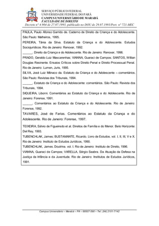 SERVIÇO PÚBLICO FEDERAL
UNIVERSIDADE FEDERAL DO PARÁ
CAMPUS UNIVERSITÁRIO DE MARABÁ
FACULDADE DE DIREITO
Decreto n° 4.904 de 27.07.1993, publicado no DOU de 29.07.1993/Port. n° 721-MEC
Campus Universitário – Marabá – PA – 68507-590 – Tel.: (94) 2101-7142
PAULA, Paulo Afonso Garrido de. Caderno de Direito da Criança e do Adolescente.
São Paulo: Malheiros, 1995.
PEREIRA, Tânia da Silva. Estatuto da Criança e do Adolescente. Estudos
Sociojurídicos. Rio de Janeiro: Renovar, 1992.
______. Direito da Criança e do Adolescente. Rio de Janeiro: Renovar, 1996.
PRADO, Geraldo Luiz Mascarenhas; VIANNA, Guaraci de Campos; SANTOS, Willian
Douglas Resinente. Ensaios Críticos sobre Direito Penal e Direito Processual Penal.
Rio de Janeiro: Lumen, Juris, 1995.
SILVA, José Luiz Mônaco da. Estatuto da Criança e do Adolescente – comentários.
São Paulo: Revistas dos Tribunais, 1994.
______. Estatuto da Criança e do Adolescente: comentários. São Paulo: Revista dos
Tribunais, 1994.
SIQUEIRA, Liborni. Comentários ao Estatuto da Criança e do Adolescente. Rio de
Janeiro: Forense, 1991.
______. Comentários ao Estatuto da Criança e do Adolescente. Rio de Janeiro:
Forense, 1992.
TAVARES, José de Farias. Comentários ao Estatuto da Criança e do
Adolescente. Rio de Janeiro: Forense, 1997.
TEIXEIRA, Sálvio de Figueiredo et al. Direitos de Família e do Menor. Belo Horizonte:
Del Rey, 1993.
TUBENCHLAK, James; BUSTAMANTE, Ricardo. Livro de Estudos. vol. I, II, III, V e X.
Rio de Janeiro: Instituto de Estudos Jurídicos, 1990.
TUBENCHLAK, James. Doutrina. vol. I. Rio de Janeiro: Instituto de Direito, 1996.
VIANNA, Guaraci de Campos; VARELLA, Sérgio Seabra. Da Atuação da Defesa na
Justiça da Infância e da Juventude. Rio de Janeiro: Institutos de Estudos Jurídicos,
1991.
 