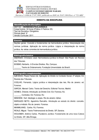 SERVIÇO PÚBLICO FEDERAL
UNIVERSIDADE FEDERAL DO PARÁ
CAMPUS UNIVERSITÁRIO DE MARABÁ
FACULDADE DE DIREITO
Decreto n° 4.904 de 27.07.1993, publicado no DOU de 29.07.1993/Port. n° 721-MEC
Campus Universitário – Marabá – PA – 68507-590 – Tel.: (94) 2101-7142
EMENTA DA DISCIPLINA
Identificação da disciplina
DI07130 – HERMENEUTICAJURÍDICA
Carga horária: 34 horas (Prática: 9 Teórica: 25)
Tipo de Disciplina: Obrigatória
Período Ideal: 9°
Versão Curricular: 2011
Ementa
Noções gerais. Conceito e fundamentos da hermenêutica jurídica. Interpretação dos
normas jurídicas. Aplicação da norma jurídica. Lógica e interpretação da norma
jurídica. As várias correntes da hermenêutica jurídica.
Bibliografia básica
ANDRADE, Christiano José. Hermenêutica jurídica no Brasil. São Paulo: ed. Revista
dos Tribunais.
BOBBIO, Norberto. A Era dos Direitos. Rio, Campus.
_______ Teoria do Ordenamento. Fundação Universidade de Brasíli.
Bibliografia complementar
AZEVEDO, Plauto Faraco de. Aplicação do Direito no Contexto Social. 2ª edição, Ed.
Revista dos Tribunais.
COELHO, Fernando. Lógica jurídica e interpretação das leis. Rio de Janeiro: ed.
Forense.
GARCIA, Manoel Calvo. Teoria del Derecho. Editorial Tecnos, Madrid.
GOMES, Orlando. Introdução ao Direito Civil. Ed. Forense, RJ.
_______ Contratos. Ed. Forense, RJ.
MANHEIM, Karl. Ideologia e utopia. Rio de Janeiro: Zahar.
MARQUES NETO, Agostinho Ramalho. Introdução ao estudo do direito: conceito,
objeto e método. Rio de Janeiro: Forense.
MAXIMILIANO, Carlos. RJ, Forense.
REALE, Miguel. Teoria Tridimensional do Direito. SP, Saraiva.
WOLKMER, Antônio Carlos. Pluralismo Jurídico: Fundamento de uma nova Cultura
no Direito. SP, Alfa-Ômega.
 