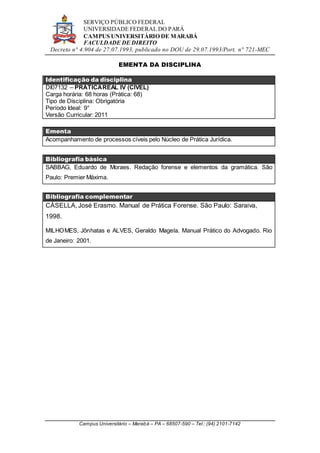 SERVIÇO PÚBLICO FEDERAL
UNIVERSIDADE FEDERAL DO PARÁ
CAMPUS UNIVERSITÁRIO DE MARABÁ
FACULDADE DE DIREITO
Decreto n° 4.904 de 27.07.1993, publicado no DOU de 29.07.1993/Port. n° 721-MEC
Campus Universitário – Marabá – PA – 68507-590 – Tel.: (94) 2101-7142
EMENTA DA DISCIPLINA
Identificação da disciplina
DI07132 – PRÁTICAREAL IV (CÍVEL)
Carga horária: 68 horas (Prática: 68)
Tipo de Disciplina: Obrigatória
Período Ideal: 9°
Versão Curricular: 2011
Ementa
Acompanhamento de processos cíveis pelo Núcleo de Prática Jurídica.
Bibliografia básica
SABBAG, Eduardo de Moraes. Redação forense e elementos da gramática. São
Paulo: Premier Máxima.
Bibliografia complementar
CÁSELLA, José Erasmo. Manual de Prática Forense. São Paulo: Saraiva,
1998.
MILHOMES, Jônhatas e ALVES, Geraldo Magela. Manual Prático do Advogado. Rio
de Janeiro: 2001.
 