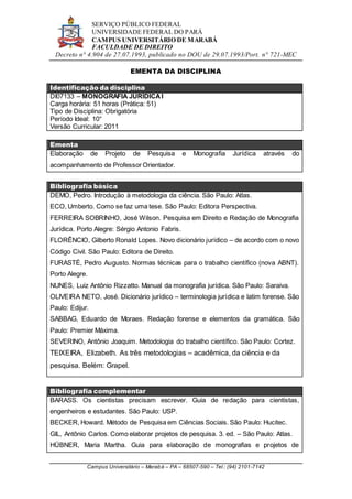 SERVIÇO PÚBLICO FEDERAL
UNIVERSIDADE FEDERAL DO PARÁ
CAMPUS UNIVERSITÁRIO DE MARABÁ
FACULDADE DE DIREITO
Decreto n° 4.904 de 27.07.1993, publicado no DOU de 29.07.1993/Port. n° 721-MEC
Campus Universitário – Marabá – PA – 68507-590 – Tel.: (94) 2101-7142
EMENTA DA DISCIPLINA
Identificação da disciplina
DI07133 – MONOGRAFIA JURÍDICAI
Carga horária: 51 horas (Prática: 51)
Tipo de Disciplina: Obrigatória
Período Ideal: 10°
Versão Curricular: 2011
Ementa
Elaboração de Projeto de Pesquisa e Monografia Jurídica através do
acompanhamento de Professor Orientador.
Bibliografia básica
DEMO, Pedro. Introdução à metodologia da ciência. São Paulo: Atlas.
ECO, Umberto. Como se faz uma tese. São Paulo: Editora Perspectiva.
FERREIRA SOBRINHO, José Wilson. Pesquisa em Direito e Redação de Monografia
Jurídica. Porto Alegre: Sérgio Antonio Fabris.
FLORÊNCIO, Gilberto Ronald Lopes. Novo dicionário jurídico – de acordo com o novo
Código Civil. São Paulo: Editora de Direito.
FURASTÉ, Pedro Augusto. Normas técnicas para o trabalho científico (nova ABNT).
Porto Alegre.
NUNES, Luiz Antônio Rizzatto. Manual da monografia jurídica. São Paulo: Saraiva.
OLIVEIRA NETO, José. Dicionário jurídico – terminologia jurídica e latim forense. São
Paulo: Edijur.
SABBAG, Eduardo de Moraes. Redação forense e elementos da gramática. São
Paulo: Premier Máxima.
SEVERINO, Antônio Joaquim. Metodologia do trabalho científico. São Paulo: Cortez.
TEIXEIRA, Elizabeth. As três metodologias – acadêmica, da ciência e da
pesquisa. Belém: Grapel.
Bibliografia complementar
BARASS. Os cientistas precisam escrever. Guia de redação para cientistas,
engenheiros e estudantes. São Paulo: USP.
BECKER, Howard. Método de Pesquisa em Ciências Sociais. São Paulo: Hucitec.
GIL, Antônio Carlos. Como elaborar projetos de pesquisa. 3. ed. – São Paulo: Atlas.
HÜBNER, Maria Martha. Guia para elaboração de monografias e projetos de
 
