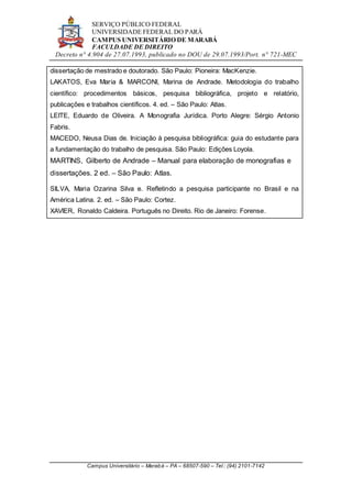 SERVIÇO PÚBLICO FEDERAL
UNIVERSIDADE FEDERAL DO PARÁ
CAMPUS UNIVERSITÁRIO DE MARABÁ
FACULDADE DE DIREITO
Decreto n° 4.904 de 27.07.1993, publicado no DOU de 29.07.1993/Port. n° 721-MEC
Campus Universitário – Marabá – PA – 68507-590 – Tel.: (94) 2101-7142
dissertação de mestrado e doutorado. São Paulo: Pioneira: MacKenzie.
LAKATOS, Eva Maria & MARCONI, Marina de Andrade. Metodologia do trabalho
científico: procedimentos básicos, pesquisa bibliográfica, projeto e relatório,
publicações e trabalhos científicos. 4. ed. – São Paulo: Atlas.
LEITE, Eduardo de Oliveira. A Monografia Jurídica. Porto Alegre: Sérgio Antonio
Fabris.
MACEDO, Neusa Dias de. Iniciação à pesquisa bibliográfica: guia do estudante para
a fundamentação do trabalho de pesquisa. São Paulo: Edições Loyola.
MARTINS, Gilberto de Andrade – Manual para elaboração de monografias e
dissertações. 2 ed. – São Paulo: Atlas.
SILVA, Maria Ozarina Silva e. Refletindo a pesquisa participante no Brasil e na
América Latina. 2. ed. – São Paulo: Cortez.
XAVIER, Ronaldo Caldeira. Português no Direito. Rio de Janeiro: Forense.
 