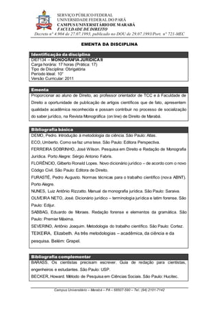 SERVIÇO PÚBLICO FEDERAL
UNIVERSIDADE FEDERAL DO PARÁ
CAMPUS UNIVERSITÁRIO DE MARABÁ
FACULDADE DE DIREITO
Decreto n° 4.904 de 27.07.1993, publicado no DOU de 29.07.1993/Port. n° 721-MEC
Campus Universitário – Marabá – PA – 68507-590 – Tel.: (94) 2101-7142
EMENTA DA DISCIPLINA
Identificação da disciplina
DI07134 – MONOGRAFIA JURÍDICAII
Carga horária: 17 horas (Prática: 17)
Tipo de Disciplina: Obrigatória
Período Ideal: 10°
Versão Curricular: 2011
Ementa
Proporcionar ao aluno de Direito, ao professor orientador de TCC e à Faculdade de
Direito a oportunidade de publicação de artigos científicos que de fato, apresentem
qualidade acadêmica reconhecida e possam contribuir no processo de socialização
do saber jurídico, na Revista Monográfica (on line) de Direito de Marabá.
Bibliografia básica
DEMO, Pedro. Introdução à metodologia da ciência. São Paulo: Atlas.
ECO, Umberto. Como se faz uma tese. São Paulo: Editora Perspectiva.
FERREIRA SOBRINHO, José Wilson. Pesquisa em Direito e Redação de Monografia
Jurídica. Porto Alegre: Sérgio Antonio Fabris.
FLORÊNCIO, Gilberto Ronald Lopes. Novo dicionário jurídico – de acordo com o novo
Código Civil. São Paulo: Editora de Direito.
FURASTÉ, Pedro Augusto. Normas técnicas para o trabalho científico (nova ABNT).
Porto Alegre.
NUNES, Luiz Antônio Rizzatto. Manual da monografia jurídica. São Paulo: Saraiva.
OLIVEIRA NETO, José. Dicionário jurídico – terminologia jurídica e latim forense. São
Paulo: Edijur.
SABBAG, Eduardo de Moraes. Redação forense e elementos da gramática. São
Paulo: Premier Máxima.
SEVERINO, Antônio Joaquim. Metodologia do trabalho científico. São Paulo: Cortez.
TEIXEIRA, Elizabeth. As três metodologias – acadêmica, da ciência e da
pesquisa. Belém: Grapel.
Bibliografia complementar
BARASS. Os cientistas precisam escrever. Guia de redação para cientistas,
engenheiros e estudantes. São Paulo: USP.
BECKER, Howard. Método de Pesquisa em Ciências Sociais. São Paulo: Hucitec.
 