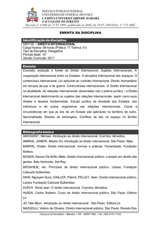 SERVIÇO PÚBLICO FEDERAL
UNIVERSIDADE FEDERAL DO PARÁ
CAMPUS UNIVERSITÁRIO DE MARABÁ
FACULDADE DE DIREITO
Decreto n° 4.904 de 27.07.1993, publicado no DOU de 29.07.1993/Port. n° 721-MEC
Campus Universitário – Marabá – PA – 68507-590 – Tel.: (94) 2101-7142
EMENTA DA DISCIPLINA
Identificação da disciplina
DI07135 – DIREITO INTERNACIONAL
Carga horária: 68 horas (Prática: 17 Teórica: 51)
Tipo de Disciplina: Obrigatória
Período Ideal: 10°
Versão Curricular: 2011
Ementa
Conceito, evolução e fontes do Direito Internacional. Sujeitos internacionais. A
cooperação internacional entre os Estados. A disciplina internacional dos espaços. O
contencioso internacional. Lei aplicável ao contrato internacional. Direito Humanitário
em tempos de paz e de guerra. Controvérsias internacionais. O Direito Internacional
na atualidade. As relações internacionais observadas sob o prisma jurídico - o Direito
Internacional determinando os sujeitos das relações internacionais, assim como seus
direitos e deveres fundamentais. Estudo jurídico da atividade dos Estados, dos
indivíduos e de outros organismos nas relações internacionais. Casos e
circunstâncias em que as leis de um Estado são aplicáveis no território de outro.
Nacionalidade. Direitos do estrangeiro. Conflitos de leis no espaço no âmbito
internacional.
Bibliografia básica
AKEHURST, Michael. Introdução ao direito internacional. Coimbra: Almedina.
AMARAL JÚNIOR, Alberto Do. Introdução ao direito internacional. São Paulo: Atlas.
BARRAL, Weber. Direito internacional: normas e práticas. Florianópolis: Fundação
Boiteux.
BOSON, Gerson De Britto Mello. Direito internacional público: o estado em direito das
gentes. Belo Horizonte: Del-Rey.
BROWNLIE, Ian. Princípios de direito internacional público. Lisboa: Fundação
Calouste Gulbenkian.
DIHN, Ngueyen Quoc; DAILLER, Patrick; PELLET, Alain. Direito internacional público.
Lisboa: Fundação Calouste Gulbenkian.
DUPUY, René-Jean. O direito internacional. Coimbra: Almedina.
HUSEK, Carlos Roberto. Curso de direito internacional público. São Paulo: Editora
Ltr.
JO, Hee Moon. Introdução ao direito internacional . São Paulo: Editora Ltr.
MAZUOLLI, Valério de Oliveira. Direito internacional público. São Paulo: Revista Dos
 