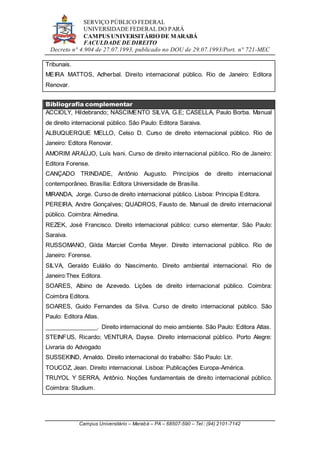 SERVIÇO PÚBLICO FEDERAL
UNIVERSIDADE FEDERAL DO PARÁ
CAMPUS UNIVERSITÁRIO DE MARABÁ
FACULDADE DE DIREITO
Decreto n° 4.904 de 27.07.1993, publicado no DOU de 29.07.1993/Port. n° 721-MEC
Campus Universitário – Marabá – PA – 68507-590 – Tel.: (94) 2101-7142
Tribunais.
MEIRA MATTOS, Adherbal. Direito internacional público. Rio de Janeiro: Editora
Renovar.
Bibliografia complementar
ACCIOLY, Hildebrando; NASCIMENTO SILVA, G.E; CASELLA, Paulo Borba. Manual
de direito internacional público. São Paulo: Editora Saraiva.
ALBUQUERQUE MELLO, Celso D. Curso de direito internacional público. Rio de
Janeiro: Editora Renovar.
AMORIM ARAÚJO, Luís Ivani. Curso de direito internacional público. Rio de Janeiro:
Editora Forense.
CANÇADO TRINDADE, Antônio Augusto. Princípios de direito internacional
contemporâneo. Brasília: Editora Universidade de Brasília.
MIRANDA, Jorge. Curso de direito internacional público. Lisboa: Principia Editora.
PEREIRA, Andre Gonçalves; QUADROS, Fausto de. Manual de direito internacional
público. Coimbra: Almedina.
REZEK, José Francisco. Direito internacional público: curso elementar. São Paulo:
Saraiva.
RUSSOMANO, Gilda Marciel Corrêa Meyer. Direito internacional público. Rio de
Janeiro: Forense.
SILVA, Geraldo Eulálio do Nascimento. Direito ambiental internacional. Rio de
Janeiro:Thex Editora.
SOARES, Albino de Azevedo. Lições de direito internacional público. Coimbra:
Coimbra Editora.
SOARES, Guido Fernandes da Silva. Curso de direito internacional público. São
Paulo: Editora Atlas.
________________. Direito internacional do meio ambiente. São Paulo: Editora Atlas.
STEINFUS, Ricardo; VENTURA, Dayse. Direito internacional público. Porto Alegre:
Livraria do Advogado
SUSSEKIND, Arnaldo. Direito internacional do trabalho: São Paulo: Ltr.
TOUCOZ, Jean. Direito internacional. Lisboa: Publicações Europa-América.
TRUYOL Y SERRA, Antônio. Noções fundamentais de direito internacional público.
Coimbra: Studium.
 