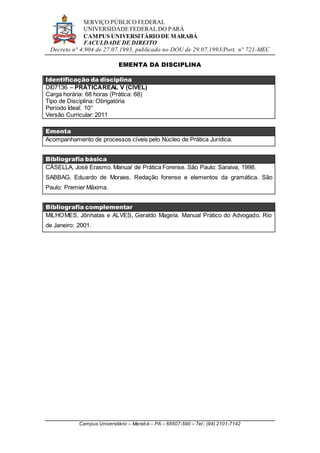 SERVIÇO PÚBLICO FEDERAL
UNIVERSIDADE FEDERAL DO PARÁ
CAMPUS UNIVERSITÁRIO DE MARABÁ
FACULDADE DE DIREITO
Decreto n° 4.904 de 27.07.1993, publicado no DOU de 29.07.1993/Port. n° 721-MEC
Campus Universitário – Marabá – PA – 68507-590 – Tel.: (94) 2101-7142
EMENTA DA DISCIPLINA
Identificação da disciplina
DI07136 – PRÁTICAREAL V (CÍVEL)
Carga horária: 68 horas (Prática: 68)
Tipo de Disciplina: Obrigatória
Período Ideal: 10°
Versão Curricular: 2011
Ementa
Acompanhamento de processos cíveis pelo Núcleo de Prática Jurídica.
Bibliografia básica
CÁSELLA, José Erasmo. Manual de Prática Forense. São Paulo: Saraiva, 1998.
SABBAG, Eduardo de Moraes. Redação forense e elementos da gramática. São
Paulo: Premier Máxima.
Bibliografia complementar
MILHOMES, Jônhatas e ALVES, Geraldo Magela. Manual Prático do Advogado. Rio
de Janeiro: 2001.
 