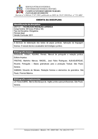 SERVIÇO PÚBLICO FEDERAL
UNIVERSIDADE FEDERAL DO PARÁ
CAMPUS UNIVERSITÁRIO DE MARABÁ
FACULDADE DE DIREITO
Decreto n° 4.904 de 27.07.1993, publicado no DOU de 29.07.1993/Port. n° 721-MEC
Campus Universitário – Marabá – PA – 68507-590 – Tel.: (94) 2101-7142
EMENTA DA DISCIPLINA
Identificação da disciplina
DI07131 – TÉCNICADE REDAÇÃO JURÍDICA
Carga horária: 68 horas (Prática: 68)
Tipo de Disciplina: Obrigatória
Período Ideal:
Versão Curricular: 2011
Ementa
A técnicas de elaboração dos textos de peças jurídicas. Aplicação da linguagem
forense. O estudo técnico vocabulário terminológico jurídico.
Bibliografia básica
DOUGLAS, William; AQUINO, Renato. Manual de português e redação jurídica.
Editora Impetus.
FREITAS, Martinho Marcos; MACIEL, José Fábio Rodrigues; ALBUQUERQUE,
Ricardo. Português – Bases gramaticais para a produção Textual. São Paulo:
Saraiva.
SABBAG, Eduardo de Moraes. Redação forense e elementos da gramática. São
Paulo: Premier Máxima.
Bibliografia complementar
LA TOULOUBRE, Marina Bevilacqua de. Inglês jurídico para profissionais. São Paulo:
Saraiva.
 