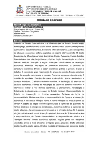 SERVIÇO PÚBLICO FEDERAL
UNIVERSIDADE FEDERAL DO PARÁ
CAMPUS UNIVERSITÁRIO DE MARABÁ
FACULDADE DE DIREITO
Decreto n° 4.904 de 27.07.1993, publicado no DOU de 29.07.1993/Port. n° 721-MEC
Campus Universitário – Marabá – PA – 68507-590 – Tel.: (94) 2101-7142
EMENTA DA DISCIPLINA
Identificação da disciplina
DI07138 – DIREITO ECONÔMICO
Carga horária: 68 horas (Prática: 68)
Tipo de Disciplina: Obrigatória
Período Ideal:
Versão Curricular: 2011
Ementa
Conceito de Estado. Características dos diferentes tipos de Estado: Estado antigo,
Estado grego, Estado romano, Estado feudal, Estado Liberal, Estado Contemporâneo
(Comunismo, Social-Democracia, Socialismo e Neo-Liberalismo). A disciplina jurídica
da atividade econômica: sistema capitalista de regime intervencionista. O Direito
Econômico. As diferentes correntes doutrinárias. Objeto. Autonomia. Fontes. Sujeitos.
Características das relações jurídico-econômicas. Noção de constituição econômica.
Normas jurídicas: princípios e regras. Princípios constitucionais de ordenação
econômica. Princípios infra-legais de ordenação econômica. A disciplina da
conjuntura econômica. Direito e poder econômico: público e privado. Capital e
trabalho. O conceito de grupo hegemônico. Os grupos de pressão. Função social dos
meios de produção: propriedade e contrato. Poupança, consumo e investimento. A
questão da tecnologia. Funções da moeda e do crédito. Moeda: nominalismo e
correção monetária. O sistema financeiro nacional. A distribuição do exercício da
atividade econômica. Formas de intervenção do Estado no domínio econômico. A
intervenção “sobre” e “no” domínio econômico. O planejamento. Privatização e
Estatização. A globalização e o papel do Estado Nacional. Responsabilidade do
Estado por intervenção no domínio econômico. Evolução da teoria da
responsabilidade. Mudança de ótica: a responsabilidade do Estado e a intervenção
econômica. A pessoa que infringe a norma. A norma infringida e o “modus agendi” do
infrator. A escolha da opção econômica pelo Estado e o princípio da igualdade. As
normas diretivas e o princípio da lucratividade. As normas indutivas e o princípio do
direito adquirido. As promessas governamentais e o princípio da boa fé. A pessoa
atingida pela infração à norma. A sanção aplicável. A reparação. A democratização e
a responsabilidade do Estado intervencionista. A responsabilidade pública e a
“disregard doctrine”. Direito econômico aplicado. Noções gerais das disciplinas
vinculadas. Direito e meio ambiente: princípios gerais aplicáveis: direito ambiental,
direito minerário, direito agrário. Direito e mercado: princípios gerais aplicáveis. Direito
 