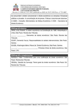 SERVIÇO PÚBLICO FEDERAL
UNIVERSIDADE FEDERAL DO PARÁ
CAMPUS UNIVERSITÁRIO DE MARABÁ
FACULDADE DE DIREITO
Decreto n° 4.904 de 27.07.1993, publicado no DOU de 29.07.1993/Port. n° 721-MEC
Campus Universitário – Marabá – PA – 68507-590 – Tel.: (94) 2101-7142
do consumidor e direito concorrencial: o direito econômico e a empresa. Empresas
públicas e privadas. A concentração de empresas. Práticas concorrenciais abusivas.
A CADE – Conselho Administrativo de Defesa Econômica. A SDE – Secretaria de
Direito Econômico.
Bibliografia básica
GRAU, Eros Roberto. A ordem econômica na Constituição de 1988: interpretação e
crítica. São Paulo: Revista dos Tribunais.
______, __________. Elementos de direito econômico. São Paulo: Revista dos
Tribunais.
SCAFF, Fernando Facury. Responsabilidade do estado intervencionista. São Paulo:
Saraiva.
SOUZA, Washington Albino Peluso de. Direito Econômico. São Paulo: Saraiva.
_______, ________________________. Primeiras linhas de direito econômico. São
Paulo: LTR.
Bibliografia complementar
NUSDEO, Fábio. Fundamentos para uma codificação do direito econômico. São
Paulo: Revista dos Tribunais.
VIDIGAL, Geraldo de Camargo. Teoria geral do direito econômico. São Paulo: Ed.
Revista dos Tribunais.
 
