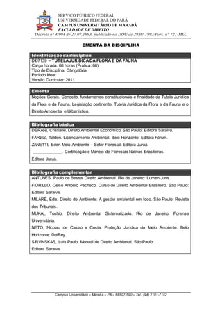SERVIÇO PÚBLICO FEDERAL
UNIVERSIDADE FEDERAL DO PARÁ
CAMPUS UNIVERSITÁRIO DE MARABÁ
FACULDADE DE DIREITO
Decreto n° 4.904 de 27.07.1993, publicado no DOU de 29.07.1993/Port. n° 721-MEC
Campus Universitário – Marabá – PA – 68507-590 – Tel.: (94) 2101-7142
EMENTA DA DISCIPLINA
Identificação da disciplina
DI07139 – TUTELAJURÍDICADA FLORA E DA FAUNA
Carga horária: 68 horas (Prática: 68)
Tipo de Disciplina: Obrigatória
Período Ideal:
Versão Curricular: 2011
Ementa
Noções Gerais. Conceito, fundamentos constitucionais e finalidade da Tutela Jurídica
da Flora e da Fauna. Legislação pertinente. Tutela Jurídica da Flora e da Fauna e o
Direito Ambiental e Urbanístico.
Bibliografia básica
DERANI, Cristiane. Direito Ambiental Econômico. São Paulo: Editora Saraiva.
FARIAS, Talden. Licenciamento Ambiental. Belo Horizonte: Editora Fórum.
ZANETTI, Eder. Meio Ambiente – Setor Florestal. Editora Juruá.
_____________. Certificação e Manejo de Florestas Nativas Brasileiras.
Editora Juruá.
Bibliografia complementar
ANTUNES, Paulo de Bessa. Direito Ambiental. Rio de Janeiro: Lumen Juris.
FIORILLO, Celso Antônio Pacheco. Curso de Direito Ambiental Brasileiro. São Paulo:
Editora Saraiva.
MILARÉ, Edis. Direito do Ambiente: A gestão ambiental em foco. São Paulo: Revista
dos Tribunais.
MUKAI, Toshio. Direito Ambiental Sistematizado. Rio de Janeiro: Forense
Universitária.
NETO, Nicolau de Castro e Costa. Proteção Jurídica do Meio Ambiente. Belo
Horizonte: DelRey.
SIRVINSKAS, Luís Paulo. Manual de Direito Ambiental. São Paulo:
Editora Saraiva.
 