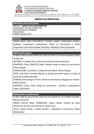 SERVIÇO PÚBLICO FEDERAL
UNIVERSIDADE FEDERAL DO PARÁ
CAMPUS UNIVERSITÁRIO DE MARABÁ
FACULDADE DE DIREITO
Decreto n° 4.904 de 27.07.1993, publicado no DOU de 29.07.1993/Port. n° 721-MEC
Campus Universitário – Marabá – PA – 68507-590 – Tel.: (94) 2101-7142
EMENTA DA DISCIPLINA
Identificação da disciplina
DI07140 – DIREITO DACONCORRÊNCIA
Carga horária: 68 horas (Prática: 68)
Tipo de Disciplina: Obrigatória
Período Ideal:
Versão Curricular: 2011
Ementa
Noções gerais sobre Concorrência. Conceito, origens, fundamentos jurídicos,
finalidade. Fundamentos constitucionais. Direito da Concorrência e Direito
Empresarial. Concorrência Desleal. Princípios e Regulação. Direito Comparado.
Bibliografia básica
ALMEIDA, Marcus Elidius Michelli de. Abuso do direito e concorrência desleal. Editora
Quartier latin.
ANTUNES, Luís Miguel Pais. Direito da Concorrência. Editora Almedina.
BRANCHER, Paulo; ZANOTTA, Pedro. Desafios atuais do direito da concorrência.
Editora Singular.
FRANCESCHINI, José Inácio G. Direito da Concorrência. Editora Singular.
PEGO, José Paulo Fernandes Mariano. A posição dominante relativa no direito da
concorrência. Editora Almedina.
SAMPAIO, Patrícia Regina Pinheiro. Direito da concorrência e obrigação de contratar.
Editora Campus.
SANTIAGO, Luciano Solero. Direito da concorrência – Doutrina e jurisprudência.
Editora JUSPODIVM
Bibliografia complementar
ALVES, Jorge de Jesus Ferreira. Direito da concorrência nas comunidades européias.
Editora Coimbra/Rt.
GABAN, Eduardo Molan; DOMINGUES, Juliana Oliveira. Estudos de direito
econômico e economia da concorrência. Editora Jurua.
SILVA, Leandro Novais e. Direito bancário – Regulação e concorrência. Editora
Mandamentos.
 