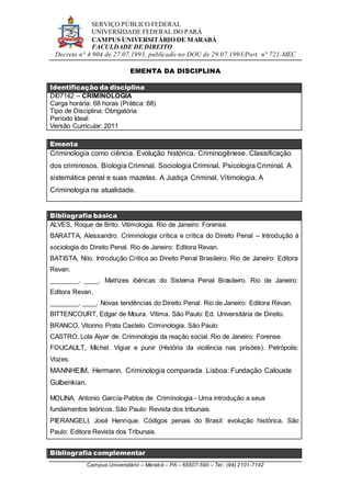 SERVIÇO PÚBLICO FEDERAL
UNIVERSIDADE FEDERAL DO PARÁ
CAMPUS UNIVERSITÁRIO DE MARABÁ
FACULDADE DE DIREITO
Decreto n° 4.904 de 27.07.1993, publicado no DOU de 29.07.1993/Port. n° 721-MEC
Campus Universitário – Marabá – PA – 68507-590 – Tel.: (94) 2101-7142
EMENTA DA DISCIPLINA
Identificação da disciplina
DI07142 – CRIMINOLOGIA
Carga horária: 68 horas (Prática: 68)
Tipo de Disciplina: Obrigatória
Período Ideal:
Versão Curricular: 2011
Ementa
Criminologia como ciência. Evolução histórica. Criminogênese. Classificação
dos criminosos. Biologia Criminal. Sociologia Criminal. Psicologia Criminal. A
sistemática penal e suas mazelas. A Justiça Criminal. Vitimologia. A
Criminologia na atualidade.
Bibliografia básica
ALVES, Roque de Brito. Vitimologia. Rio de Janeiro: Forense.
BARATTA, Alessandro. Criminologia crítica e crítica do Direito Penal – Introdução à
sociologia do Direito Penal. Rio de Janeiro: Editora Revan.
BATISTA, Nilo. Introdução Crítica ao Direito Penal Brasileiro. Rio de Janeiro: Editora
Revan.
________, ____. Matrizes ibéricas do Sistema Penal Brasileiro. Rio de Janeiro:
Editora Revan.
________, ____. Novas tendências do Direito Penal. Rio de Janeiro: Editora Revan.
BITTENCOURT, Edgar de Moura. Vítima. São Paulo: Ed. Universitária de Direito.
BRANCO, Vitorino Prata Castelo. Criminologia. São Paulo
CASTRO, Lola Aiyar de. Criminologia da reação social. Rio de Janeiro: Forense.
FOUCAULT, Michel. Vigiar e punir (História da violência nas prisões). Petrópolis:
Vozes.
MANNHEIM, Hermann. Criminologia comparada. Lisboa: Fundação Calouste
Gulbenkian.
MOLINA, Antonio García-Pablos de. Criminologia - Uma introdução a seus
fundamentos teóricos. São Paulo: Revista dos tribunais.
PIERANGELI, José Henrique. Códigos penais do Brasil: evolução histórica. São
Paulo: Editora Revista dos Tribunais.
Bibliografia complementar
 