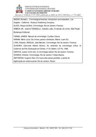 SERVIÇO PÚBLICO FEDERAL
UNIVERSIDADE FEDERAL DO PARÁ
CAMPUS UNIVERSITÁRIO DE MARABÁ
FACULDADE DE DIREITO
Decreto n° 4.904 de 27.07.1993, publicado no DOU de 29.07.1993/Port. n° 721-MEC
Campus Universitário – Marabá – PA – 68507-590 – Tel.: (94) 2101-7142
AKERS, Ronald L.. Criminological theories: introduction and evaluation. Los
Angeles - California: Roxbury Publishing Company.
ALVES, Roque de Brito. Criminologia. Rio de Janeiro: Forense.
ARBEX JR., José & TOGNOLLI, Cláudio Julio. O século do crime. São Paulo:
Boitempo Editorial.
FARIAS JÚNIOR. Manual de criminologia. Curitiba: Educa.
KARAM, Maria Lúcia. De crimes, penas e fantasias. Niterói: Luam Ed.
LYRA, Roberto; ARAÚJO, João Marcelo. Criminologia. Rio de Janeiro: Forense.
OLIVEIRA, Edmundo Alberto Branco. As vertentes da criminologia crítica. In:
Cadernos de Pós-Graduação em Direito, nº 03. Belém: U.F.Pa, 1996.
SANTOS, Juarez Cirino dos. A criminologia radical. Rio de Janeiro: Forense.
SOARES, Orlando. Criminologia. Rio de Janeiro: Freitas Bastos.
ZAFFARONI, Eugenio Raúl. Em busca das penas perdidas: a perda de
legitimação do sistema penal. Rio de Janeiro: Revan.
 