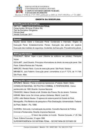SERVIÇO PÚBLICO FEDERAL
UNIVERSIDADE FEDERAL DO PARÁ
CAMPUS UNIVERSITÁRIO DE MARABÁ
FACULDADE DE DIREITO
Decreto n° 4.904 de 27.07.1993, publicado no DOU de 29.07.1993/Port. n° 721-MEC
Campus Universitário – Marabá – PA – 68507-590 – Tel.: (94) 2101-7142
EMENTA DA DISCIPLINA
Identificação da disciplina
DI07143 – DIREITO DE EXECUÇÃO PENAL
Carga horária: 68 horas (Prática: 68)
Tipo de Disciplina: Obrigatória
Período Ideal:
Versão Curricular: 2011
Ementa
Noções Gerais Sobre a Execução Penal. Condenado e Internado. Órgãos da
Execução Penal. Estabelecimentos Penais. Execução das penas em espécie.
Execução das medidas de segurança. Incidentes da Execução. Procedimento judicial.
Bibliografia básica
FOUCAULT, Michel. Vigiar e punir (História da violência nas prisões). Petrópolis:
Vozes.
GOULART, José Eduardo. Princípios informadores do direito da execução penal. São
Paulo: Editora Revista dos Tribunais.
MARCÃO, Renato Flávio. Curso de execução penal. São Paulo: Saraiva.
MIRABETE, Julio Fabbrini. Execução penal: comentários à Lei nº 7.210, de 11-7-84.
São Paulo: Atlas.
Bibliografia complementar
ANTUNES, Mariano. Penas e sistemas repressivos. 2ª edição, Belém: Globo.
CONSELHO NACIONAL DE POLÍTICA CRIMINAL E PENITENCIÁRIA. Censo
penitenciário de 1995. Brasília: Impresa Nacional.
FRAGOSO, Heleno Cláudio et alli. Direitos dos Presos. Rio de Janeiro: Forense.
KARAM, Maria Lúcia. De crimes, penas e fantasias. Niterói: Luam Ed.
LEÃO, João Batista Klautau. O egresso do sistema penal do Estado do Pará.
Monografia. Pró-Reitoria de pesquisa e Pós-Graduação.-Universidade Federal
do Pará. Belém - Pa, 1988.
OLIVEIRA, Edmundo. A privatização da prisões. Conselho Nacional de Política
Criminal e Penitenciária. Brasília: Imprensa Nacional.
_________, _______. O futuro das prisões no mundo. Revista Consulex, n° 20. São
Paulo: Editora Consulex, 31-agos-1998.
SUPERINTENDÊNCIA DO SISTEMA PENAL - SECRETARIA DE ESTADO DE
 