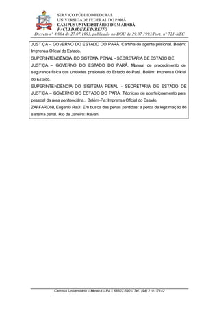 SERVIÇO PÚBLICO FEDERAL
UNIVERSIDADE FEDERAL DO PARÁ
CAMPUS UNIVERSITÁRIO DE MARABÁ
FACULDADE DE DIREITO
Decreto n° 4.904 de 27.07.1993, publicado no DOU de 29.07.1993/Port. n° 721-MEC
Campus Universitário – Marabá – PA – 68507-590 – Tel.: (94) 2101-7142
JUSTIÇA – GOVERNO DO ESTADO DO PARÁ. Cartilha do agente prisional. Belém:
Imprensa Oficial do Estado.
SUPERINTENDÊNCIA DO SISTEMA PENAL - SECRETARIA DE ESTADO DE
JUSTIÇA – GOVERNO DO ESTADO DO PARÁ. Manual de procedimento de
segurança física das unidades prisionais do Estado do Pará. Belém: Imprensa Oficial
do Estado.
SUPERINTENDÊNCIA DO SISITEMA PENAL - SECRETARIA DE ESTADO DE
JUSTIÇA – GOVERNO DO ESTADO DO PARÁ. Técnicas de aperfeiçoamento para
pessoal da área penitenciária.. Belém-Pa: Imprensa Oficial do Estado.
ZAFFARONI, Eugenio Raúl. Em busca das penas perdidas: a perda de legitimação do
sistema penal. Rio de Janeiro: Revan.
 