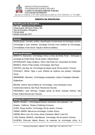 SERVIÇO PÚBLICO FEDERAL
UNIVERSIDADE FEDERAL DO PARÁ
CAMPUS UNIVERSITÁRIO DE MARABÁ
FACULDADE DE DIREITO
Decreto n° 4.904 de 27.07.1993, publicado no DOU de 29.07.1993/Port. n° 721-MEC
Campus Universitário – Marabá – PA – 68507-590 – Tel.: (94) 2101-7142
EMENTA DA DISCIPLINA
Identificação da disciplina
DI07144 – SOCIOLOGIACRIMINAL
Carga horária: 68 horas (Prática: 68)
Tipo de Disciplina: Obrigatória
Período Ideal:
Versão Curricular: 2011
Ementa
Noções gerais. Conceito, análise, classificação e fundamentos da Sociologia Jurídica.
Criminologia e suas vertentes. Sociologia Criminal como vertente da Criminologia.
Criminalidade e Fato Social: relação e dinâmica dialética.
Bibliografia básica
BARATTA, Alessandro. Criminologia crítica e crítica do Direito Penal – Introdução à
sociologia do Direito Penal. Rio de Janeiro: Editora Revan.
BITTENCOURT, Edgar de Moura. Vítima. São Paulo: Ed. Universitária de Direito.
BRANCO, Vitorino Prata Castelo. Criminologia. São Paulo
CASTRO, Lola Aiyar de. Criminologia da reação social. Rio de Janeiro: Forense.
FOUCAULT, Michel. Vigiar e punir (História da violência nas prisões). Petrópolis:
Vozes.
MANNHEIM, Hermann. Criminologia comparada. Lisboa: Fundação Calouste
Gulbenkian.
MOLINA, Antonio García-Pablos de. Criminologia - Uma introdução a seus
fundamentos teóricos. São Paulo: Revista dos tribunais.
PIERANGELI, José Henrique. Códigos penais do Brasil: evolução histórica. São
Paulo: Editora Revista dos Tribunais.
Bibliografia complementar
AKERS, Ronald L.. Criminological theories: introduction and evaluation. Los
Angeles - California: Roxbury Publishing Company.
ALVES, Roque de Brito. Criminologia. Rio de Janeiro: Forense.
FARIAS JÚNIOR. Manual de criminologia. Curitiba: Educa.
KARAM, Maria Lúcia. De crimes, penas e fantasias. Niterói: Luam Ed.
LYRA, Roberto; ARAÚJO, João Marcelo. Criminologia. Rio de Janeiro: Forense.
OLIVEIRA, Edmundo Alberto Branco. As vertentes da criminologia crítica. In:
 