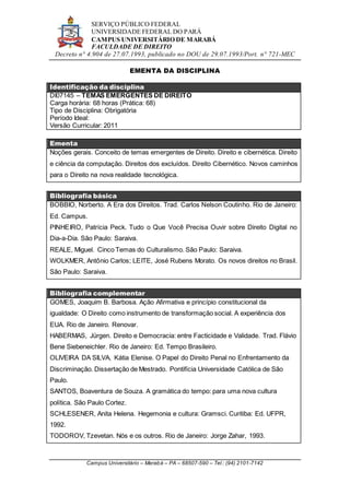 SERVIÇO PÚBLICO FEDERAL
UNIVERSIDADE FEDERAL DO PARÁ
CAMPUS UNIVERSITÁRIO DE MARABÁ
FACULDADE DE DIREITO
Decreto n° 4.904 de 27.07.1993, publicado no DOU de 29.07.1993/Port. n° 721-MEC
Campus Universitário – Marabá – PA – 68507-590 – Tel.: (94) 2101-7142
EMENTA DA DISCIPLINA
Identificação da disciplina
DI07145 – TEMAS EMERGENTES DE DIREITO
Carga horária: 68 horas (Prática: 68)
Tipo de Disciplina: Obrigatória
Período Ideal:
Versão Curricular: 2011
Ementa
Noções gerais. Conceito de temas emergentes de Direito. Direito e cibernética. Direito
e ciência da computação. Direitos dos excluídos. Direito Cibernético. Novos caminhos
para o Direito na nova realidade tecnológica.
Bibliografia básica
BOBBIO, Norberto. A Era dos Direitos. Trad. Carlos Nelson Coutinho. Rio de Janeiro:
Ed. Campus.
PINHEIRO, Patrícia Peck. Tudo o Que Você Precisa Ouvir sobre Direito Digital no
Dia-a-Dia. São Paulo: Saraiva.
REALE, Miguel. Cinco Temas do Culturalismo. São Paulo: Saraiva.
WOLKMER, Antônio Carlos; LEITE, José Rubens Morato. Os novos direitos no Brasil.
São Paulo: Saraiva.
Bibliografia complementar
GOMES, Joaquim B. Barbosa. Ação Afirmativa e princípio constitucional da
igualdade: O Direito como instrumento de transformação social. A experiência dos
EUA. Rio de Janeiro. Renovar.
HABERMAS, Jürgen. Direito e Democracia: entre Facticidade e Validade. Trad. Flávio
Bene Siebeneichler. Rio de Janeiro: Ed. Tempo Brasileiro.
OLIVEIRA DA SILVA, Kátia Elenise. O Papel do Direito Penal no Enfrentamento da
Discriminação. Dissertação de Mestrado. Pontifícia Universidade Católica de São
Paulo.
SANTOS, Boaventura de Souza. A gramática do tempo: para uma nova cultura
política. São Paulo Cortez.
SCHLESENER, Anita Helena. Hegemonia e cultura: Gramsci. Curitiba: Ed. UFPR,
1992.
TODOROV, Tzevetan. Nós e os outros. Rio de Janeiro: Jorge Zahar, 1993.
 