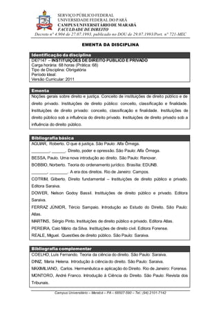 SERVIÇO PÚBLICO FEDERAL
UNIVERSIDADE FEDERAL DO PARÁ
CAMPUS UNIVERSITÁRIO DE MARABÁ
FACULDADE DE DIREITO
Decreto n° 4.904 de 27.07.1993, publicado no DOU de 29.07.1993/Port. n° 721-MEC
Campus Universitário – Marabá – PA – 68507-590 – Tel.: (94) 2101-7142
EMENTA DA DISCIPLINA
Identificação da disciplina
DI07147 – INSTITUIÇÕES DE DIREITO PÚBLICO E PRIVADO
Carga horária: 68 horas (Prática: 68)
Tipo de Disciplina: Obrigatória
Período Ideal:
Versão Curricular: 2011
Ementa
Noções gerais sobre direito e justiça. Conceito de instituições de direito público e de
direito privado. Instituições de direito público: conceito, classificação e finalidade.
Instituições de direito privado: conceito, classificação e finalidade. Instituições de
direito público sob a influência do direito privado. Instituições de direito privado sob a
influência do direito público.
Bibliografia básica
AGUIAR, Roberto. O que é justiça. São Paulo: Alfa Ômega.
________, ______. Direito, poder e opressão. São Paulo: Alfa Ômega.
BESSA, Paulo. Uma nova introdução ao direito. São Paulo: Renovar.
BOBBIO, Norberto. Teoria do ordenamento jurídico. Brasília: EDUNB.
_______, ________. A era dos direitos. Rio de Janeiro: Campos.
COTRIM, Gilberto. Direito fundamental – Instituições de direito público e privado.
Editora Saraiva.
DOWER, Nelson Godoy Bassil. Instituições de direito público e privado. Editora
Saraiva.
FERRAZ JÚNIOR, Tércio Sampaio. Introdução ao Estudo do Direito. São Paulo:
Atlas.
MARTINS, Sérgio Pinto. Instituições de direito público e privado. Editora Atlas.
PEREIRA, Caio Mário da Silva. Instituições de direito civil. Editora Forense.
REALE, Miguel. Questões de direito público. São Paulo: Saraiva.
Bibliografia complementar
COELHO, Luís Fernando. Teoria da ciência do direito. São Paulo: Saraiva.
DINIZ, Maria Helena. Introdução à ciência do direito. São Paulo: Saraiva.
MAXIMILIANO, Carlos. Hermenêutica e aplicação do Direito. Rio de Janeiro: Forense.
MONTORO, André Franco. Introdução à Ciência do Direito. São Paulo: Revista dos
Tribunais.
 
