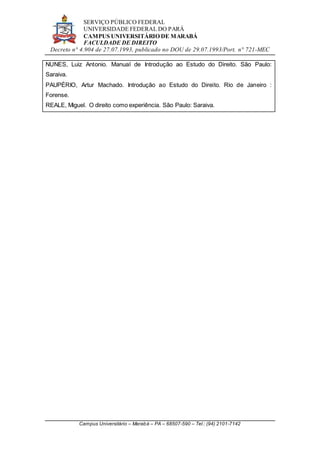 SERVIÇO PÚBLICO FEDERAL
UNIVERSIDADE FEDERAL DO PARÁ
CAMPUS UNIVERSITÁRIO DE MARABÁ
FACULDADE DE DIREITO
Decreto n° 4.904 de 27.07.1993, publicado no DOU de 29.07.1993/Port. n° 721-MEC
Campus Universitário – Marabá – PA – 68507-590 – Tel.: (94) 2101-7142
NUNES, Luiz Antonio. Manual de Introdução ao Estudo do Direito. São Paulo:
Saraiva.
PAUPÉRIO, Artur Machado. Introdução ao Estudo do Direito. Rio de Janeiro :
Forense.
REALE, Miguel. O direito como experiência. São Paulo: Saraiva.
 