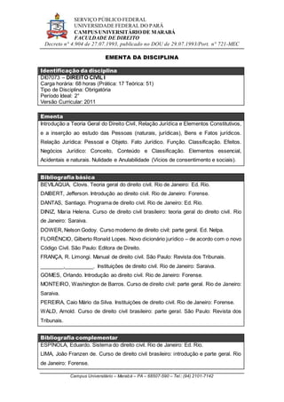 SERVIÇO PÚBLICO FEDERAL
UNIVERSIDADE FEDERAL DO PARÁ
CAMPUS UNIVERSITÁRIO DE MARABÁ
FACULDADE DE DIREITO
Decreto n° 4.904 de 27.07.1993, publicado no DOU de 29.07.1993/Port. n° 721-MEC
Campus Universitário – Marabá – PA – 68507-590 – Tel.: (94) 2101-7142
EMENTA DA DISCIPLINA
Identificação da disciplina
DI07073 – DIREITO CIVIL I
Carga horária: 68 horas (Prática: 17 Teórica: 51)
Tipo de Disciplina: Obrigatória
Período Ideal: 2°
Versão Curricular: 2011
Ementa
Introdução a Teoria Geral do Direito Civil, Relação Jurídica e Elementos Constitutivos,
e a inserção ao estudo das Pessoas (naturais, jurídicas), Bens e Fatos jurídicos.
Relação Jurídica: Pessoal e Objeto. Fato Jurídico. Função. Classificação. Efeitos.
Negócios Jurídico: Conceito, Conteúdo e Classificação. Elementos essencial,
Acidentais e naturais. Nulidade e Anulabilidade (Vícios de consentimento e sociais).
Bibliografia básica
BEVILAQUA, Clovis. Teoria geral do direito civil. Rio de Janeiro: Ed. Rio.
DAIBERT, Jefferson. Introdução ao direito civil. Rio de Janeiro: Forense.
DANTAS, Santiago. Programa de direito civil. Rio de Janeiro: Ed. Rio.
DINIZ, Maria Helena. Curso de direito civil brasileiro: teoria geral do direito civil. Rio
de Janeiro: Saraiva.
DOWER, Nelson Godoy. Curso moderno de direito civil: parte geral. Ed. Nelpa.
FLORÊNCIO, Gilberto Ronald Lopes. Novo dicionário jurídico – de acordo com o novo
Código Civil. São Paulo: Editora de Direito.
FRANÇA, R. Limongi. Manual de direito civil. São Paulo: Revista dos Tribunais.
________,__________. Instituições de direito civil. Rio de Janeiro: Saraiva.
GOMES, Orlando. Introdução ao direito civil. Rio de Janeiro: Forense.
MONTEIRO, Washington de Barros. Curso de direito civil: parte geral. Rio de Janeiro:
Saraiva.
PEREIRA, Caio Mário da Silva. Instituições de direito civil. Rio de Janeiro: Forense.
WALD, Arnold. Curso de direito civil brasileiro: parte geral. São Paulo: Revista dos
Tribunais.
Bibliografia complementar
ESPÍNOLA, Eduardo. Sistema do direito civil. Rio de Janeiro: Ed. Rio.
LIMA, João Franzen de. Curso de direito civil brasileiro: introdução e parte geral. Rio
de Janeiro: Forense.
 