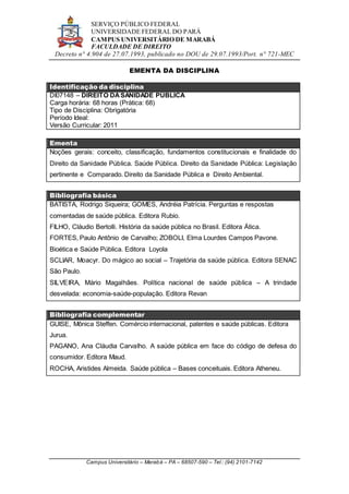 SERVIÇO PÚBLICO FEDERAL
UNIVERSIDADE FEDERAL DO PARÁ
CAMPUS UNIVERSITÁRIO DE MARABÁ
FACULDADE DE DIREITO
Decreto n° 4.904 de 27.07.1993, publicado no DOU de 29.07.1993/Port. n° 721-MEC
Campus Universitário – Marabá – PA – 68507-590 – Tel.: (94) 2101-7142
EMENTA DA DISCIPLINA
Identificação da disciplina
DI07148 – DIREITO DASANIDADE PÚBLICA
Carga horária: 68 horas (Prática: 68)
Tipo de Disciplina: Obrigatória
Período Ideal:
Versão Curricular: 2011
Ementa
Noções gerais: conceito, classificação, fundamentos constitucionais e finalidade do
Direito da Sanidade Pública. Saúde Pública. Direito da Sanidade Pública: Legislação
pertinente e Comparado. Direito da Sanidade Pública e Direito Ambiental.
Bibliografia básica
BATISTA, Rodrigo Siqueira; GOMES, Andréia Patrícia. Perguntas e respostas
comentadas de saúde pública. Editora Rubio.
FILHO, Cláudio Bertolli. História da saúde pública no Brasil. Editora Ática.
FORTES, Paulo Antônio de Carvalho; ZOBOLI, Elma Lourdes Campos Pavone.
Bioética e Saúde Pública. Editora Loyola
SCLIAR, Moacyr. Do mágico ao social – Trajetória da saúde pública. Editora SENAC
São Paulo.
SILVEIRA, Mário Magalhães. Política nacional de saúde pública – A trindade
desvelada: economia-saúde-população. Editora Revan
Bibliografia complementar
GUISE, Mônica Steffen. Comércio internacional, patentes e saúde públicas. Editora
Jurua.
PAGANO, Ana Cláudia Carvalho. A saúde pública em face do código de defesa do
consumidor. Editora Maud.
ROCHA, Aristides Almeida. Saúde pública – Bases conceituais. Editora Atheneu.
 