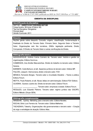 SERVIÇO PÚBLICO FEDERAL
UNIVERSIDADE FEDERAL DO PARÁ
CAMPUS UNIVERSITÁRIO DE MARABÁ
FACULDADE DE DIREITO
Decreto n° 4.904 de 27.07.1993, publicado no DOU de 29.07.1993/Port. n° 721-MEC
Campus Universitário – Marabá – PA – 68507-590 – Tel.: (94) 2101-7142
EMENTA DA DISCIPLINA
Identificação da disciplina
DI07149 – DIREITO DO TERCEIRO SETOR
Carga horária: 68 horas (Prática: 68)
Tipo de Disciplina: Obrigatória
Período Ideal:
Versão Curricular: 2011
Ementa
Noções gerais sobre desporto. Conceito, origens, classificação, fundamentação e
finalidade do Direito do Terceiro Setor. Primeiro Setor, Segundo Setor e Terceiro
Setor. Organizações sem fins lucrativos. ONGs: legislação pertinente. Direito
Comparado. O Direito do Terceiro Setor e outras ramificações do Direito.
Bibliografia básica
ALBUQUERQUE, Antônio Carlos Carneiro de. Terceiro setor: história e gestão de
organizações. Editora Summus.
CAMARGOS, Ana Amélia Mascarenhas. Direito do trabalho no terceiro setor. Editora
Saraiva.
BARBIERI, Carla Bertucci, et alli. Aspectos jurídicos do terceiro setor. Editora MP.
FALCÃO, Joaquim. Democracia, direito e terceiro setor. FGV
MÂNICA, Fernando Borges. Terceiro setor e imunidade tributária – Teoria e prática.
Editora Fórum.
MOTTA, Paulo Roberto, et alli. Novas idéias em administração. Editora FGV Editora.
OLIVEIRA, Gustavo Justino de. Direito do terceiro setor. Editora Fórum.
_________, _______________. Terceiro setor, empresas e estado. Editora Fórum.
REGULES, Luís Eduardo Patrone. Terceiro setor: regime jurídico das OSCIPS.
Editora Método (Grupo GEN).
Bibliografia complementar
MANZIONE, Sydney. Marketing para o terceiro setor. Editora Novatec.
ROCHA, Silvio Luís Ferreira da. Terceiro setor. Editora Malheiros.
TACHIZAWA, Takeshy. Organizações não governamentais e terceiro setor – Criação
de ongs e estratégias de atuação. Editora Atlas.
 