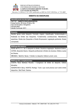 SERVIÇO PÚBLICO FEDERAL
UNIVERSIDADE FEDERAL DO PARÁ
CAMPUS UNIVERSITÁRIO DE MARABÁ
FACULDADE DE DIREITO
Decreto n° 4.904 de 27.07.1993, publicado no DOU de 29.07.1993/Port. n° 721-MEC
Campus Universitário – Marabá – PA – 68507-590 – Tel.: (94) 2101-7142
EMENTA DA DISCIPLINA
Identificação da disciplina
DI07150 – DIREITO DOS DESPORTOS
Carga horária: 68 horas (Prática: 68)
Tipo de Disciplina: Obrigatória
Período Ideal:
Versão Curricular: 2011
Ementa
Noções gerais sobre desporto. Conceito, origens, classificação, fundamentação e
finalidade do Direito dos Desportos. Fundamentos constitucionais. Modalidades
esportivas. Direito dos Desportos e Direito Empresarial. Legislação pertinente. Direito
comparado.
Bibliografia básica
ASSIS NETO, S. J. de. O desporto no direito. Doutrina e legislação. Bestbook Editora.
CATEB, Alexandre Bueno. Desporto profissional e Direito de empresa. Editora Juarez
de Oliveira.
MIRANDA, Martinho Neves. O direito no desporto. Editora Lumem Juris.
Bibliografia complementar
COSTA, Nuno Barbosa Ricardo. I Congresso de direito do desporto. Editora
Almedina.
SENDROVICH, Beny; WERTZ, Rodrigo. Tudo o que você precisa ouvir sobre direito
desportivo. São Paulo: Saraiva.
 