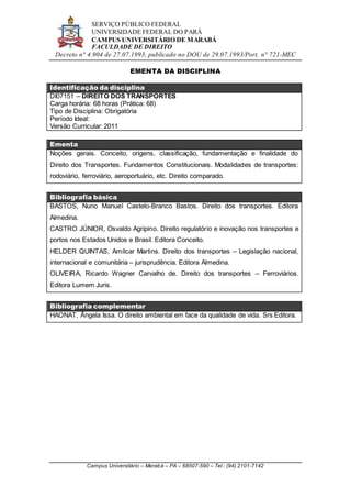 SERVIÇO PÚBLICO FEDERAL
UNIVERSIDADE FEDERAL DO PARÁ
CAMPUS UNIVERSITÁRIO DE MARABÁ
FACULDADE DE DIREITO
Decreto n° 4.904 de 27.07.1993, publicado no DOU de 29.07.1993/Port. n° 721-MEC
Campus Universitário – Marabá – PA – 68507-590 – Tel.: (94) 2101-7142
EMENTA DA DISCIPLINA
Identificação da disciplina
DI07151 – DIREITO DOS TRANSPORTES
Carga horária: 68 horas (Prática: 68)
Tipo de Disciplina: Obrigatória
Período Ideal:
Versão Curricular: 2011
Ementa
Noções gerais. Conceito, origens, classificação, fundamentação e finalidade do
Direito dos Transportes. Fundamentos Constitucionais. Modalidades de transportes:
rodoviário, ferroviário, aeroportuário, etc. Direito comparado.
Bibliografia básica
BASTOS, Nuno Manuel Castelo-Branco Bastos. Direito dos transportes. Editora
Almedina.
CASTRO JÚNIOR, Osvaldo Agripino. Direito regulatório e inovação nos transportes e
portos nos Estados Unidos e Brasil. Editora Conceito.
HELDER QUINTAS, Amílcar Martins. Direito dos transportes – Legislação nacional,
internacional e comunitária – jurisprudência. Editora Almedina.
OLIVEIRA, Ricardo Wagner Carvalho de. Direito dos transportes – Ferroviários.
Editora Lumem Juris.
Bibliografia complementar
HAONAT, Ângela Issa. O direito ambiental em face da qualidade de vida. Srs Editora.
 