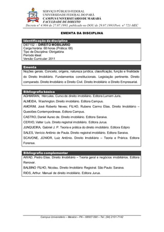 SERVIÇO PÚBLICO FEDERAL
UNIVERSIDADE FEDERAL DO PARÁ
CAMPUS UNIVERSITÁRIO DE MARABÁ
FACULDADE DE DIREITO
Decreto n° 4.904 de 27.07.1993, publicado no DOU de 29.07.1993/Port. n° 721-MEC
Campus Universitário – Marabá – PA – 68507-590 – Tel.: (94) 2101-7142
EMENTA DA DISCIPLINA
Identificação da disciplina
DI07152 – DIREITO MOBILIÁRIO
Carga horária: 68 horas (Prática: 68)
Tipo de Disciplina: Obrigatória
Período Ideal:
Versão Curricular: 2011
Ementa
Noções gerais. Conceito, origens, natureza jurídica, classificação, função e finalidade
do Direito Imobiliário. Fundamentos constitucionais. Legislação pertinente. Direito
comparado. Direito Imobiliário e Direito Civil. Direito Imobiliário e Direito Empresarial.
Bibliografia básica
AGHIARIAN, Hércules. Curso de direito imobiliário. Editora Lumem Juris.
ALMEIDA, Washington. Direito imobiliário. Editora Campus.
AMORIM, José Roberto Neves; FILHO, Rubens Carmo Elias. Direito Imobiliário –
Questões Contemporâneas. Editora Campus.
CASTRO, Daniel Aureo de. Direito imobiliário. Editora Saraiva.
CERVO, Valter Luís. Direito registral imobiliário. Editora Jurua.
JUNQUEIRA, Gabriel J. P. Teoria e prática do direito imobiliário. Editora Edipro
SALES, Venício Antônio de Paula. Direito registral imobiliário. Editora Saraiva.
SCAVONE, JÚNIOR, Luiz Antônio. Direito Imobiliário – Teoria e Prárica. Editora
Forense.
Bibliografia complementar
AWAD, Pedro Elias. Direito Imobiliário – Teoria geral e negócios imobiliários. Editora
Renovar.
BALBINO FILHO, Nicolau. Direito Imobiliário Registral. São Paulo: Saraiva.
RIOS, Arthur. Manual de direito imobiliário. Editora Jurua.
 