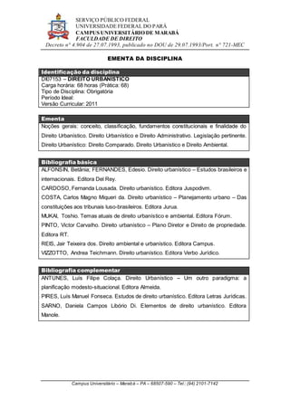 SERVIÇO PÚBLICO FEDERAL
UNIVERSIDADE FEDERAL DO PARÁ
CAMPUS UNIVERSITÁRIO DE MARABÁ
FACULDADE DE DIREITO
Decreto n° 4.904 de 27.07.1993, publicado no DOU de 29.07.1993/Port. n° 721-MEC
Campus Universitário – Marabá – PA – 68507-590 – Tel.: (94) 2101-7142
EMENTA DA DISCIPLINA
Identificação da disciplina
DI07153 – DIREITO URBANÍSTICO
Carga horária: 68 horas (Prática: 68)
Tipo de Disciplina: Obrigatória
Período Ideal:
Versão Curricular: 2011
Ementa
Noções gerais: conceito, classificação, fundamentos constitucionais e finalidade do
Direito Urbanístico. Direito Urbanístico e Direito Administrativo. Legislação pertinente.
Direito Urbanístico: Direito Comparado. Direito Urbanístico e Direito Ambiental.
Bibliografia básica
ALFONSIN, Betânia; FERNANDES, Edesio. Direito urbanístico – Estudos brasileiros e
internacionais. Editora Del Rey.
CARDOSO, Fernanda Lousada. Direito urbanístico. Editora Juspodivm.
COSTA, Carlos Magno Miqueri da. Direito urbanístico – Planejamento urbano – Das
constituições aos tribunais luso-brasileiros. Editora Jurua.
MUKAI, Toshio. Temas atuais de direito urbanístico e ambiental. Editora Fórum.
PINTO, Victor Carvalho. Direito urbanístico – Plano Diretor e Direito de propriedade.
Editora RT.
REIS, Jair Teixeira dos. Direito ambiental e urbanístico. Editora Campus.
VIZZOTTO, Andrea Teichmann. Direito urbanístico. Editora Verbo Jurídico.
Bibliografia complementar
ANTUNES, Luís Filipe Colaça. Direito Urbanístico – Um outro paradigma: a
planificação modesto-situacional. Editora Almeida.
PIRES, Luís Manuel Fonseca. Estudos de direito urbanístico. Editora Letras Jurídicas.
SARNO, Daniela Campos Libório Di. Elementos de direito urbanístico. Editora
Manole.
 