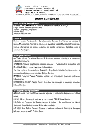 SERVIÇO PÚBLICO FEDERAL
UNIVERSIDADE FEDERAL DO PARÁ
CAMPUS UNIVERSITÁRIO DE MARABÁ
FACULDADE DE DIREITO
Decreto n° 4.904 de 27.07.1993, publicado no DOU de 29.07.1993/Port. n° 721-MEC
Campus Universitário – Marabá – PA – 68507-590 – Tel.: (94) 2101-7142
EMENTA DA DISCIPLINA
Identificação da disciplina
DI07154 – MECANISMOS ALTERNATIVOS DE ACESSO À JUSTIÇA
Carga horária: 68 horas (Prática: 68)
Tipo de Disciplina: Obrigatória
Período Ideal:
Versão Curricular: 2011
Ementa
Noções gerais. Fundamentos Constitucionais. Formas tradicionais de acesso à
justiça. Mecanismos Alternativos de Acesso à Justiça. A assistência judiciária gratuita.
Formas alternativas de acesso à justiça no direito comparado. Juizados cíveis e
criminais. Arbitragem.
Bibliografia básica
AMARAL, Márcia Terezinha Gomes. O direito de acesso à justiça e a mediação.
Editora Lumen Juris.
CASTILHO, Ricardo dos Santos. Acesso à justiça – Tutela coletiva de direitos pelo
Ministério Público – Uma nova visão. Editora Atlas.
CUNHA, Luciana Gross. Juizado Especial – Criação, instalação, funcionamento e a
democratização do acesso à justiça. Editora Saraiva.
MATTOS, Fernando Pagani. Acesso à justiça – um princípio em busca de efetivação.
Editora Jurua.
RODRIGUES JÚNIOR, Walsir Edson. A prática da mediação e o acesso à justiça.
Editora Del Rey.
Bibliografia complementar
ARAÚJO, José Henrique Mouta. Acesso a justiça – efetividade do processo. Editora
Jurua.
CIANCI, Mirna. O acesso à justiça e as reformas do CPC. Editora Saraiva.
FONTAINHA, Fernando de Castro. Acesso à justiça – Da combinação de Mauro
Cappelletti à realidade brasileira. Editora Lumen Juris.
SCHUCH, Luiz Felipe Siegert. Acesso à justiça e autonomia financeira do poder
judiciário a quarta onda? Editora Jurua.
 