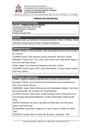 SERVIÇO PÚBLICO FEDERAL
UNIVERSIDADE FEDERAL DO PARÁ
CAMPUS UNIVERSITÁRIO DE MARABÁ
FACULDADE DE DIREITO
Decreto n° 4.904 de 27.07.1993, publicado no DOU de 29.07.1993/Port. n° 721-MEC
Campus Universitário – Marabá – PA – 68507-590 – Tel.: (94) 2101-7142
EMENTA DA DISCIPLINA
Identificação da disciplina
DI07155 – TEMAS ATUAIS DO DIREITO
Carga horária: 68 horas (Prática: 68)
Tipo de Disciplina: Obrigatória
Período Ideal:
Versão Curricular: 2011
Ementa
Questões atuais que permeiam o pensamento jurídico. Direito e Internet. Direito
cibernético. Direito espacial. Direitos e relações homoafetivas.
Bibliografia básica
BOBBIO, Norberto. A Era dos Direitos. Trad. Carlos Nelson Coutinho. Rio de Janeiro:
Ed. Campus.
CORRÊA, Gustavo Testa. Aspectos Jurídicos da Internet. São Paulo: Saraiva.
PINHEIRO, Patrícia Peck. Tudo o Que Você Precisa Ouvir sobre Direito Digital no
Dia-a-Dia. São Paulo: Saraiva.
REALE, Miguel. Cinco Temas do Culturalismo. São Paulo: Saraiva.
WOLKMER, Antônio Carlos; LEITE, José Rubens Morato. Os novos direitos no Brasil.
São Paulo: Saraiva.
Bibliografia complementar
GOMES, Joaquim B. Barbosa. Ação Afirmativa e princípio constitucional da
igualdade: O Direito como instrumento de transformação social. A experiência dos
EUA. Rio de Janeiro. Renovar.
HABERMAS, Jürgen. Direito e Democracia: entre Facticidade e Validade. Trad. Flávio
Bene Siebeneichler. Rio de Janeiro: Ed. Tempo Brasileiro.
OLIVEIRA DA SILVA, Kátia Elenise. O Papel do Direito Penal no Enfrentamento da
Discriminação. Dissertação de Mestrado. Pontifícia Universidade Católica de São
Paulo.
SANTOS, Boaventura de Souza. A gramática do tempo: para uma nova cultura
política. São Paulo Cortez.
SCHLESENER, Anita Helena. Hegemonia e cultura: Gramsci. Curitiba: Ed. UFPR,
1992.
TODOROV, Tzevetan. Nós e os outros. Rio de Janeiro: Jorge Zahar, 1993.
 