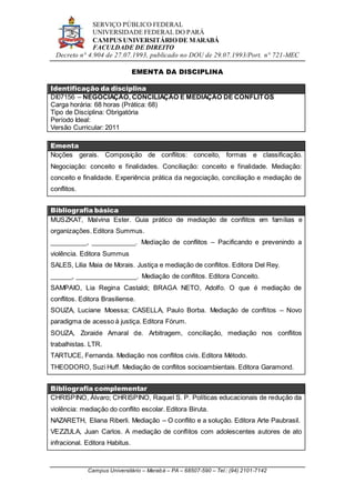 SERVIÇO PÚBLICO FEDERAL
UNIVERSIDADE FEDERAL DO PARÁ
CAMPUS UNIVERSITÁRIO DE MARABÁ
FACULDADE DE DIREITO
Decreto n° 4.904 de 27.07.1993, publicado no DOU de 29.07.1993/Port. n° 721-MEC
Campus Universitário – Marabá – PA – 68507-590 – Tel.: (94) 2101-7142
EMENTA DA DISCIPLINA
Identificação da disciplina
DI07156 – NEGOCIAÇÃO, CONCILIAÇÃO E MEDIAÇÃO DE CONFLITOS
Carga horária: 68 horas (Prática: 68)
Tipo de Disciplina: Obrigatória
Período Ideal:
Versão Curricular: 2011
Ementa
Noções gerais. Composição de conflitos: conceito, formas e classificação.
Negociação: conceito e finalidades. Conciliação: conceito e finalidade. Mediação:
conceito e finalidade. Experiência prática da negociação, conciliação e mediação de
conflitos.
Bibliografia básica
MUSZKAT, Malvina Ester. Guia prático de mediação de conflitos em famílias e
organizações. Editora Summus.
__________, ____________. Mediação de conflitos – Pacificando e prevenindo a
violência. Editora Summus
SALES, Lilia Maia de Morais. Justiça e mediação de conflitos. Editora Del Rey.
______, _________________. Mediação de conflitos. Editora Conceito.
SAMPAIO, Lia Regina Castaldi; BRAGA NETO, Adolfo. O que é mediação de
conflitos. Editora Brasiliense.
SOUZA, Luciane Moessa; CASELLA, Paulo Borba. Mediação de conflitos – Novo
paradigma de acesso à justiça. Editora Fórum.
SOUZA, Zoraide Amaral de. Arbitragem, conciliação, mediação nos conflitos
trabalhistas. LTR.
TARTUCE, Fernanda. Mediação nos conflitos civis. Editora Método.
THEODORO, Suzi Huff. Mediação de conflitos socioambientais. Editora Garamond.
Bibliografia complementar
CHRISPINO, Álvaro; CHRISPINO, Raquel S. P. Políticas educacionais de redução da
violência: mediação do conflito escolar. Editora Biruta.
NAZARETH, Eliana Riberli. Mediação – O conflito e a solução. Editora Arte Paubrasil.
VEZZULA, Juan Carlos. A mediação de conflitos com adolescentes autores de ato
infracional. Editora Habitus.
 