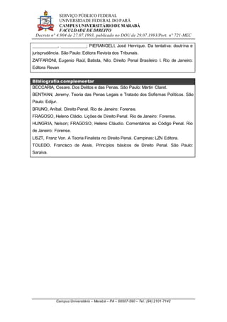 SERVIÇO PÚBLICO FEDERAL
UNIVERSIDADE FEDERAL DO PARÁ
CAMPUS UNIVERSITÁRIO DE MARABÁ
FACULDADE DE DIREITO
Decreto n° 4.904 de 27.07.1993, publicado no DOU de 29.07.1993/Port. n° 721-MEC
Campus Universitário – Marabá – PA – 68507-590 – Tel.: (94) 2101-7142
___________, ___________; PIERANGELI, José Henrique. Da tentativa: doutrina e
jurisprudência. São Paulo: Editora Revista dos Tribunais.
ZAFFARONI, Eugenio Raúl; Batista, Nilo. Direito Penal Brasileiro I. Rio de Janeiro:
Editora Revan
Bibliografia complementar
BECCARIA, Cesare. Dos Delitos e das Penas. São Paulo: Martin Claret.
BENTHAN, Jeremy. Teoria das Penas Legais e Tratado dos Sofismas Políticos. São
Paulo: Edijur.
BRUNO, Aníbal. Direito Penal. Rio de Janeiro: Forense.
FRAGOSO, Heleno Cládio. Lições de Direito Penal. Rio de Janeiro: Forense.
HUNGRIA, Nelson; FRAGOSO, Heleno Cláudio. Comentários ao Código Penal. Rio
de Janeiro: Forense.
LISZT, Franz Von. A Teoria Finalista no Direito Penal. Campinas: LZN Editora.
TOLEDO, Francisco de Assis. Princípios básicos de Direito Penal. São Paulo:
Saraiva.
 