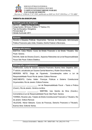 SERVIÇO PÚBLICO FEDERAL
UNIVERSIDADE FEDERAL DO PARÁ
CAMPUS UNIVERSITÁRIO DE MARABÁ
FACULDADE DE DIREITO
Decreto n° 4.904 de 27.07.1993, publicado no DOU de 29.07.1993/Port. n° 721-MEC
Campus Universitário – Marabá – PA – 68507-590 – Tel.: (94) 2101-7142
EMENTA DA DISCIPLINA
Identificação da disciplina
DI07076 – DIREITO FINANCEIRO
Carga horária: 68 horas (Prática: 17 Teórica: 51)
Tipo de Disciplina: Obrigatória
Período Ideal: 2°
Versão Curricular: 2011
Ementa
Receita e Despesa Públicas. Orçamentos. Técnicas de Elaboração. Administração
Pública Financeira pela União, Estados, Distrito Federal e Municípios.
Bibliografia básica
BASTOS, Celso Ribeiro. Curso de Direito Financeiro e de Direito Tributário. São
Paulo: Saraiva.
ROCHA, Valdir de Oliveira (Coord.), Aspectos Relevantes da Lei de Responsabilidade
Fiscal. São Paulo: Editora Dialética.
Bibliografia complementar
FONROUGE, Carlos M. Giuliani. Derecho Financiero. Buenos Aires: Depalma, 2001,
7ª edición, actualizada por Susana Camila Navarrine y Rubén Oscar Asorey.
MOREIRA NETO, Diogo de Figueiredo. Considerações sobre a Lei de
Responsabilidade Fiscal. Rio de Janeiro: Editora Renovar.
NASCIMENTO, Carlos Valder. Finanças Públicas e Sistema Constitucional
Orçamentário. Rio de Janeiro: Editora Forense.
_____________, ___________. Lei de Responsabilidade Fiscal – Teoria e Prática
(Coord.). Rio de Janeiro: América Jurídica.
_____________, ___________; MARTINS, Ives Gandra da Silva (Coords.).
Comentários à Lei de Responsabilidade Fiscal. São Paulo: Saraiva.
TORRES, Ricardo Lobo. Tratado de Direito Constitucional Financeiro e Tributário. Rio
de Janeiro: Editora Renovar.
VILLEGAS, Héctor Belisario. Curso de Finanzas, Derecho Financiero e Tributario.
Buenos Aires: Editorial Astrea.
 