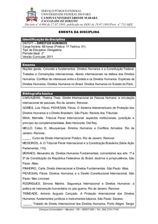 SERVIÇO PÚBLICO FEDERAL
UNIVERSIDADE FEDERAL DO PARÁ
CAMPUS UNIVERSITÁRIO DE MARABÁ
FACULDADE DE DIREITO
Decreto n° 4.904 de 27.07.1993, publicado no DOU de 29.07.1993/Port. n° 721-MEC
Campus Universitário – Marabá – PA – 68507-590 – Tel.: (94) 2101-7142
EMENTA DA DISCIPLINA
Identificação da disciplina
DI07077 – DIREITOS HUMANOS
Carga horária: 68 horas (Prática: 17 Teórica: 51)
Tipo de Disciplina: Obrigatória
Período Ideal: 2°
Versão Curricular: 2011
Ementa
Noções gerais. Conceito e fundamentos. Direitos Humanos e a Constituição Federal.
Tratados e Convenções internacionais. Atores internacionais na defesa dos Direitos
Humanos. Conflitos de interesses entre o Estado e os Direitos Humanos. Espécies de
Direitos Humanos. Direitos Humanos no Brasil. Direitos Humanos no Estado do Pará.
Bibliografia básica
CARVAZERE, Thelma Thais. Direito Internacional da Pessoa Humana: a circulação
internacional de pessoas. Rio de Janeiro: Renovar.
GOMES, Luiz Flávio; PIOVESAN, Flávia. O Sistema Interamericano de Proteção dos
Direitos Humanos e o Direito Brasileiro. São Paulo: Revista dos Tribunais.
MAIA, Marrielle. Tribunal Penal Internacional: aspectos institucionais, jurisdição e
princípio da complementaridade. Belo Horizonte: Del Rey.
MELLO, Celso D. Albuquerque. Direitos Humanos e Conflitos Armados. Rio de
Janeiro: Renovar.
_____. Curso de Direito Internacional Público. Rio de Janeiro: Renovar.
MEDEIROS, A. O Tribunal Penal Internacional e a Constituição Brasileira (Série Ação
Parlamentar, 110).
MORAES, Alexandre de. Direitos Humanos Fundamentais: comentários aos arts. 1ª a
5ª da Constituição da República Federativa do Brasil, doutrina e jurisprudência. São
Paulo: Atlas.
PINHEIRO, Carla. Direito Internacional e Direitos Fundamentais. São Paulo: Atlas.
PIOVESAN, Flávia. Direitos Humanos e o Direito Constitucional Internacional. São
Paulo: Max Limonad.
RODRIGUES, Simone Martins. Segurança Internacional e Direitos Humanos: a
prática da intervenção humanitária no pós-guerra. Rio de Janeiro: Renovar.
TRINDADE, Antonio Augusto Cançado. A Proteção Internacional dos Direitos
Humanos: fundamentos jurídicos e instrumentos básicos. São Paulo: Saraiva.
_____. Tratado de Direito Internacional dos Direitos Humanos. Porto Alegre: Sergio
 