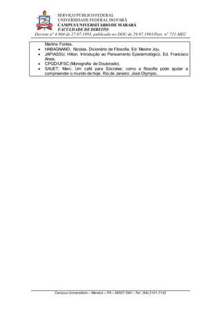 SERVIÇO PÚBLICO FEDERAL
UNIVERSIDADE FEDERAL DO PARÁ
CAMPUS UNIVERSITÁRIO DE MARABÁ
FACULDADE DE DIREITO
Decreto n° 4.904 de 27.07.1993, publicado no DOU de 29.07.1993/Port. n° 721-MEC
Campus Universitário – Marabá – PA – 68507-590 – Tel.: (94) 2101-7142
Martins Fontes.
 HABAGNANO, Nicolas. Dicionário de Filosofia. Ed. Mestre Jou.
 JAPIASSU, Hilton. Introdução ao Pensamento Epistemológico. Ed. Francisco
Alves.
 CPGD/UFSC (Monografia de Doutorado).
 SAUET, Marc. Um café para Sócrates: como a filosofia pode ajudar a
compreender o mundo de hoje. Rio de Janeiro: José Olympio.
 