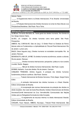SERVIÇO PÚBLICO FEDERAL
UNIVERSIDADE FEDERAL DO PARÁ
CAMPUS UNIVERSITÁRIO DE MARABÁ
FACULDADE DE DIREITO
Decreto n° 4.904 de 27.07.1993, publicado no DOU de 29.07.1993/Port. n° 721-MEC
Campus Universitário – Marabá – PA – 68507-590 – Tel.: (94) 2101-7142
Antonio Fabris.
_____. O Esgotamento Interno no Direito Internacional. 2ª ed. Brasília: Universidade
de Brasília.
_____. A Proteção Internacional dos Direitos Humanos no Limiar do Novo Século e as
Perspectivas Brasileiras. São Paulo: Paz e Terra.
Bibliografia complementar
ALMEIDA, Fernando Barcellos de. Teoria geral dos direitos humanos. Rio Grande do
Sul: Sérgio Antonio Fabris.
ALVES, J.A. Lindgren. Os direitos humanos como tema global. São Paulo:
Perspectiva.
AMBOS, Kai, CARVALHO, Salo de (org.). O Direito Penal no Estatuto de Roma:
leituras sobre os Fundamentos e a Aplicabilidade do Tribunal Penal Internacional. Rio
de Janeiro: Lumen Juris.
BALDI, César Augusto (org.). Direitos humanos na sociedade cosmopolita. Rio de
Janeiro: Renovar.
BENVENUTO LIMA JR, JAYME. Os direitos humanos econômicos, sociais e culturais.
Rio de Janeiro: Renovar.
____________. Direitos humanos internacionais: perspectiva prática no novo cenário
mundial. Recife : Bagaço.
____________. Manual de direitos humanos internacionais. São Paulo: Loyola.
BOBBIO, Norberto. A era dos direitos. Rio de Janeiro: Campus.
CANÇADO TRINDADE, Antônio Augusto. A proteção dos direitos humanos:
fundamentos jurídicos e políticos. São Paulo: Saraiva.
.__________. Tratado Internacional de Direitos Humanos. Porto Alegre: Sergio Fabris
Editor.
___________.A proteção internacional dos direitos humanos e o Brasil. Brasília:
Editora Universidade de Brasília.
___________.A incorporação das normas internacionais de proteção dos direitos no
direito brasileiro. San José da Costa Rica-Brasília. Instituto Interamericano de Direitos
Humanos/Comitê Internacional da Cruz Vermelha/Alto Comissariado das Nações
Unidas para os Refugiados/Comissão da União Européia.
___________. O esgotamento de recursos internos no direito internacional. Brasília:
Editora Universidade de Brasília.
CHOUKR, Fauzi Hassan, AMBOS, Kai.(orgs.). Tribunal Penal Internacional. São
 