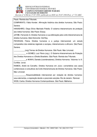SERVIÇO PÚBLICO FEDERAL
UNIVERSIDADE FEDERAL DO PARÁ
CAMPUS UNIVERSITÁRIO DE MARABÁ
FACULDADE DE DIREITO
Decreto n° 4.904 de 27.07.1993, publicado no DOU de 29.07.1993/Port. n° 721-MEC
Campus Universitário – Marabá – PA – 68507-590 – Tel.: (94) 2101-7142
Paulo: Revista dos Tribunais.
COMPARATO, Fábio Konder. Afirmação histórica dos direitos humanos. São Paulo:
Saraiva.
HANASHIRO, Olaya Sílvia Machado Potella. O sistema interamericano de proteção
aos ireitos humanos. São Paulo: Edusp.
JAYME, Fernando G. Direitos Humanos e sua efetivação pela corte interamericana de
direitos humanos. Belo Horizonte: Del Rey.
PIOVESAN, Flávia. Direitos humanos e a justiça internacional: um estudo
comparativo dos sistemas regionais e europeu, interamericano e africano. São Paulo:
Saraiva.
___________.(org).Temas de Direitos Humanos. São Paulo: Max Limonad.
____________ e GOMES, Luiz Flávio (org.). O Sistema Interamericano de Proteção
dos Direitos Humanos e o Direito Brasileiro. São Paulo: Revista dos Tribunais.
.____________e IKAWA, Daniela (coordenadores). Direitos Humanos. Volumes I e II.
Curitiba: Juruá.
RAMOS, André de Carvalho. Direitos Humanos em Juízo- comentários aos casos
contenciosos e consultivos da Corte Interamericana de Direitos Humanos. São Paulo:
Max Limonad.
____________.Responsabilidade internacional por violação de direitos humanos:
seus elementos, a reparação devida e possíveis sanções. Rio de Janeiro: Renovar.
WEIS, Carlos. Direitos Humanos Contemporâneos. São Paulo: Malheiros.
 