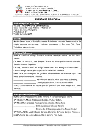 SERVIÇO PÚBLICO FEDERAL
UNIVERSIDADE FEDERAL DO PARÁ
CAMPUS UNIVERSITÁRIO DE MARABÁ
FACULDADE DE DIREITO
Decreto n° 4.904 de 27.07.1993, publicado no DOU de 29.07.1993/Port. n° 721-MEC
Campus Universitário – Marabá – PA – 68507-590 – Tel.: (94) 2101-7142
EMENTA DA DISCIPLINA
Identificação da disciplina
DI07078 – TEORIAGERAL DO PROCESSO
Carga horária: 68 horas (Prática: 17 Teórica: 51)
Tipo de Disciplina: Obrigatória
Período Ideal: 3°
Versão Curricular: 2011
Ementa
Noções Gerais sobre o Direito Processual. Estudo dos conceitos fundamentais e da
trilogia estrutural do processo. Institutos formadores do Processo Civil, Penal,
Trabalhista e Administrativo.
Bibliografia básica
AMARAL SANTOS, Moacyr. Primeiras linhas de direito processual civil. São Paulo:
Saraiva.
CALMON DE PASSOS, José Joaquim. A ação no direito processual civil brasileiro.
Salvador: Livraria Progresso.
CINTRA, Antônio Carlos de Araújo, GRINOVER, Ada Pellegrini e DINAMARCO,
Cândido Rangel. Teoria geral do processo. São Paulo: Malheiros.
GRINOVER, Ada Pellegrini. As garantias constitucionais do direito de ação. São
Paulo: Editora Revista dos Tribunais.
__________, ____________. As condições da ação penal. São Paulo: Bushatsky.
__________, ____________. Direito processual civil. São Paulo: Bushatsky.
SILVA, Ovídio Baptista da. Teoria geral do processo civil. Porto Alegre: Ed. Letras
Jurídicas.
Bibliografia complementar
BETTI, Emílio. Processo civile: diritto romano, in Novíssimo Digesto Italiano.
CAPPELLETTI, Mauro. Processo e ideologie. Pádua: Cedam.
CARNELUTTI, Francesco. Teoria generale del diritto. Roma: Foro.
____________, _________. Diritto e processo. Nápoles: Morano.
____________, _________. Sistema del diritto processuale civile. Pádua: Cedam
CARREIRA ALVIM, José Eduardo Carreira, Elementos de Teoria Geral do Processo.
LESSA, Pedro. Do poder judiciário. Rio de Janeiro: Fco. Alves.
 
