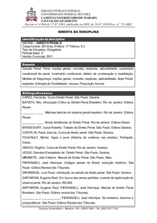 SERVIÇO PÚBLICO FEDERAL
UNIVERSIDADE FEDERAL DO PARÁ
CAMPUS UNIVERSITÁRIO DE MARABÁ
FACULDADE DE DIREITO
Decreto n° 4.904 de 27.07.1993, publicado no DOU de 29.07.1993/Port. n° 721-MEC
Campus Universitário – Marabá – PA – 68507-590 – Tel.: (94) 2101-7142
EMENTA DA DISCIPLINA
Identificação da disciplina
DI07080 – DIREITO PENAL II
Carga horária: 68 horas (Prática: 17 Teórica: 51)
Tipo de Disciplina: Obrigatória
Período Ideal: 3°
Versão Curricular: 2011
Ementa
Sanção Penal. Pena: noções gerais, conceito, espécies, aplicabilidade, suspensão
condicional da penal, livramento condicional, efeitos da condenação e reabilitação.
Medida de Segurança: noções gerais, conceito, espécies, aplicabilidade. Ação Penal:
espécies. Extinção de Punibilidade: causas. Prescrição: formas.
Bibliografia básica
CAPEZ, Fernando. Curso Direito Penal. São Paulo: Saraiva.
BATISTA, Nilo. Introdução Crítica ao Direito Penal Brasileiro. Rio de Janeiro: Editora
Revan.
________, ____. Matrizes ibéricas do sistema penal brasileiro. Rio de Janeiro: Editora
Revan.
________, ____. Novas tendências do Direito Penal. Rio de Janeiro: Editora Revan.
BITENCOURT, Cezar Roberto. Tratado de Direito Penal. São Paulo: Editora Saraiva.
COSTA JR. Paulo José da. Curso de direito penal. São Paulo: Saraiva.
FOUCAULT, Michel. Vigiar e punir (História da violência nas prisões). Petrópolis:
Vozes.
GRECO, Rogério. Curso de Direito Penal. Rio de Janeiro: Impetus
JESUS, Damásio Evangelista de. Direito Penal. São Paulo: Saraiva.
MIRABETE, Júlio Fabbrini. Manual de Direito Penal. São Paulo: Atlas.
PIERANGELI, José Henrique. Códigos penais do Brasil: evolução histórica. São
Paulo: Editora Revista dos Tribunais.
SIRVINSKAS, Luís Paulo. Introdução ao estudo de direito penal. São Paulo: Saraiva.
ZAFFARONI, Eugenio Raúl. Em busca das penas perdidas: a perda de legitimação do
sistema penal. Rio de Janeiro: REVAN.
ZAFFARONI, Eugenio Raúl; PIERANGELI, José Henrique. Manual de Direito Penal
Brasileiro. São Paulo: Editora revista dos Tribunais.
___________, ___________; PIERANGELI, José Henrique. Da tentativa: doutrina e
jurisprudência. São Paulo: Editora Revista dos Tribunais.
 