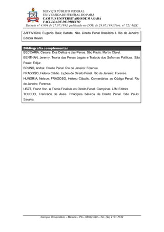 SERVIÇO PÚBLICO FEDERAL
UNIVERSIDADE FEDERAL DO PARÁ
CAMPUS UNIVERSITÁRIO DE MARABÁ
FACULDADE DE DIREITO
Decreto n° 4.904 de 27.07.1993, publicado no DOU de 29.07.1993/Port. n° 721-MEC
Campus Universitário – Marabá – PA – 68507-590 – Tel.: (94) 2101-7142
ZAFFARONI, Eugenio Raúl; Batista, Nilo. Direito Penal Brasileiro I. Rio de Janeiro:
Editora Revan
Bibliografia complementar
BECCARIA, Cesare. Dos Delitos e das Penas. São Paulo: Martin Claret.
BENTHAN, Jeremy. Teoria das Penas Legais e Tratado dos Sofismas Políticos. São
Paulo: Edijur.
BRUNO, Aníbal. Direito Penal. Rio de Janeiro: Forense.
FRAGOSO, Heleno Cládio. Lições de Direito Penal. Rio de Janeiro: Forense.
HUNGRIA, Nelson; FRAGOSO, Heleno Cláudio. Comentários ao Código Penal. Rio
de Janeiro: Forense.
LISZT, Franz Von. A Teoria Finalista no Direito Penal. Campinas: LZN Editora.
TOLEDO, Francisco de Assis. Princípios básicos de Direito Penal. São Paulo:
Saraiva.
 