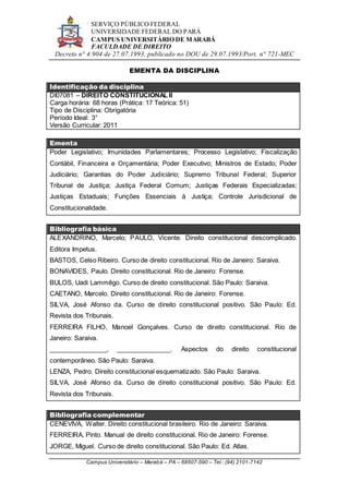 SERVIÇO PÚBLICO FEDERAL
UNIVERSIDADE FEDERAL DO PARÁ
CAMPUS UNIVERSITÁRIO DE MARABÁ
FACULDADE DE DIREITO
Decreto n° 4.904 de 27.07.1993, publicado no DOU de 29.07.1993/Port. n° 721-MEC
Campus Universitário – Marabá – PA – 68507-590 – Tel.: (94) 2101-7142
EMENTA DA DISCIPLINA
Identificação da disciplina
DI07081 – DIREITO CONSTITUCIONAL II
Carga horária: 68 horas (Prática: 17 Teórica: 51)
Tipo de Disciplina: Obrigatória
Período Ideal: 3°
Versão Curricular: 2011
Ementa
Poder Legislativo; Imunidades Parlamentares; Processo Legislativo; Fiscalização
Contábil, Financeira e Orçamentária; Poder Executivo; Ministros de Estado; Poder
Judiciário; Garantias do Poder Judiciário; Supremo Tribunal Federal; Superior
Tribunal de Justiça; Justiça Federal Comum; Justiças Federais Especializadas;
Justiças Estaduais; Funções Essenciais à Justiça; Controle Jurisdicional de
Constitucionalidade.
Bibliografia básica
ALEXANDRINO, Marcelo; PAULO, Vicente. Direito constitucional descomplicado.
Editora Impetus.
BASTOS, Celso Ribeiro. Curso de direito constitucional. Rio de Janeiro: Saraiva.
BONAVIDES, Paulo. Direito constitucional. Rio de Janeiro: Forense.
BULOS, Uadi Lammêgo. Curso de direito constitucional. São Paulo: Saraiva.
CAETANO, Marcelo. Direito constitucional. Rio de Janeiro: Forense.
SILVA, José Afonso da. Curso de direito constitucional positivo. São Paulo: Ed.
Revista dos Tribunais.
FERREIRA FILHO, Manoel Gonçalves. Curso de direito constitucional. Rio de
Janeiro: Saraiva.
________________, _______________. Aspectos do direito constitucional
contemporâneo. São Paulo: Saraiva.
LENZA, Pedro. Direito constitucional esquematizado. São Paulo: Saraiva.
SILVA, José Afonso da. Curso de direito constitucional positivo. São Paulo: Ed.
Revista dos Tribunais.
Bibliografia complementar
CENEVIVA, Walter. Direito constitucional brasileiro. Rio de Janeiro: Saraiva.
FERREIRA, Pinto. Manual de direito constitucional. Rio de Janeiro: Forense.
JORGE, Miguel. Curso de direito constitucional. São Paulo: Ed. Atlas.
 