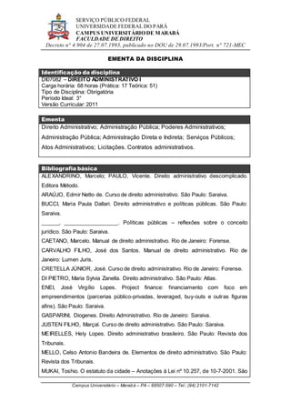 SERVIÇO PÚBLICO FEDERAL
UNIVERSIDADE FEDERAL DO PARÁ
CAMPUS UNIVERSITÁRIO DE MARABÁ
FACULDADE DE DIREITO
Decreto n° 4.904 de 27.07.1993, publicado no DOU de 29.07.1993/Port. n° 721-MEC
Campus Universitário – Marabá – PA – 68507-590 – Tel.: (94) 2101-7142
EMENTA DA DISCIPLINA
Identificação da disciplina
DI07082 – DIREITO ADMINISTRATIVO I
Carga horária: 68 horas (Prática: 17 Teórica: 51)
Tipo de Disciplina: Obrigatória
Período Ideal: 3°
Versão Curricular: 2011
Ementa
Direito Administrativo; Administração Pública; Poderes Administrativos;
Administração Pública; Administração Direta e Indireta; Serviços Públicos;
Atos Administrativos; Licitações. Contratos administrativos.
Bibliografia básica
ALEXANDRINO, Marcelo; PAULO, Vicente. Direito administrativo descomplicado.
Editora Método.
ARAÚJO, Edmir Netto de. Curso de direito administrativo. São Paulo: Saraiva.
BUCCI, Maria Paula Dallari. Direito administrativo e políticas públicas. São Paulo:
Saraiva.
______, __________________. Políticas públicas – reflexões sobre o conceito
jurídico. São Paulo: Saraiva.
CAETANO, Marcelo. Manual de direito administrativo. Rio de Janeiro: Forense.
CARVALHO FILHO, José dos Santos. Manual de direito administrativo. Rio de
Janeiro: Lumen Juris.
CRETELLA JÚNIOR, José. Curso de direito administrativo. Rio de Janeiro: Forense.
DI PIETRO, Maria Sylvia Zanella. Direito administrativo. São Paulo: Atlas.
ENEI, José Virgílio Lopes. Project finance: financiamento com foco em
empreendimentos (parcerias público-privadas, leveraged, buy-outs e outras figuras
afins). São Paulo: Saraiva.
GASPARINI, Diogenes. Direito Administrativo. Rio de Janeiro: Saraiva.
JUSTEN FILHO, Marçal. Curso de direito administrativo. São Paulo: Saraiva.
MEIRELLES, Hely Lopes. Direito administrativo brasileiro. São Paulo: Revista dos
Tribunais.
MELLO, Celso Antonio Bandeira de. Elementos de direito administrativo. São Paulo:
Revista dos Tribunais.
MUKAI, Toshio. O estatuto da cidade – Anotações à Lei nº 10.257, de 10-7-2001. São
 