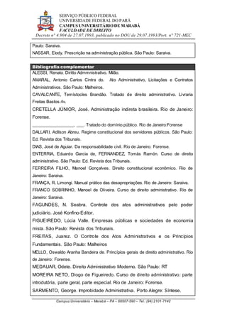SERVIÇO PÚBLICO FEDERAL
UNIVERSIDADE FEDERAL DO PARÁ
CAMPUS UNIVERSITÁRIO DE MARABÁ
FACULDADE DE DIREITO
Decreto n° 4.904 de 27.07.1993, publicado no DOU de 29.07.1993/Port. n° 721-MEC
Campus Universitário – Marabá – PA – 68507-590 – Tel.: (94) 2101-7142
Paulo: Saraiva.
NASSAR, Elody. Prescrição na administração pública. São Paulo: Saraiva.
Bibliografia complementar
ALESSI, Renato. Diritto Admmnistrativo. Milão.
AMARAL, Antonio Carlos Cintra do. Ato Administrativo, Licitações e Contratos
Administrativos. São Paulo: Malheiros.
CAVALCANTE, Temístocles Brandão. Tratado de direito administrativo. Livraria
Freitas Bastos.4v.
CRETELLA JÚNIOR, José. Administração indireta brasileira. Rio de Janeiro:
Forense.
__________________, ___. Tratado do domínio público. Rio de Janeiro:Forense
DALLARI, Adilson Abreu. Regime constitucional dos servidores públicos. São Paulo:
Ed. Revista dos Tribunais.
DIAS, José de Aguiar. Da responsabilidade civil. Rio de Janeiro: Forense.
ENTERRIA, Eduardo Garcia de, FERNANDEZ, Tomás Ramón. Curso de direito
administrativo. São Paulo: Ed. Revista dos Tribunais.
FERREIRA FILHO, Manoel Gonçalves. Direito constitucional econômico. Rio de
Janeiro: Saraiva.
FRANÇA, R. Limongi. Manual prático das desapropriações. Rio de Janeiro: Saraiva.
FRANCO SOBRINHO, Manoel de Oliveira. Curso de direito administrativo. Rio de
Janeiro: Saraiva.
FAGUNDES, N. Seabra. Controle dos atos administrativos pelo poder
judiciário. José Konfino-Editor.
FIGUEIREDO, Lúcia Valle. Empresas públicas e sociedades de economia
mista. São Paulo: Revista dos Tribunais.
FREITAS, Juarez. O Controle dos Atos Administrativos e os Princípios
Fundamentais. São Paulo: Malheiros
MELLO, Oswaldo Aranha Bandeira de. Princípios gerais de direito administrativo. Rio
de Janeiro: Forense.
MEDAUAR, Odete. Direito Administrativo Moderno. São Paulo: RT
MOREIRA NETO, Diogo de Figueiredo. Curso de direito administrativo: parte
introdutória, parte geral, parte especial. Rio de Janeiro: Forense.
SARMENTO, George. Improbidade Administrativa. Porto Alegre: Síntese.
 