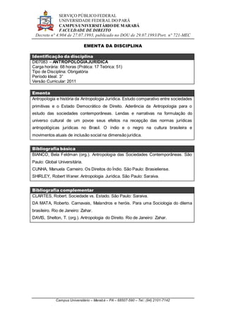 SERVIÇO PÚBLICO FEDERAL
UNIVERSIDADE FEDERAL DO PARÁ
CAMPUS UNIVERSITÁRIO DE MARABÁ
FACULDADE DE DIREITO
Decreto n° 4.904 de 27.07.1993, publicado no DOU de 29.07.1993/Port. n° 721-MEC
Campus Universitário – Marabá – PA – 68507-590 – Tel.: (94) 2101-7142
EMENTA DA DISCIPLINA
Identificação da disciplina
DI07083 – ANTROPOLOGIAJURÍDICA
Carga horária: 68 horas (Prática: 17 Teórica: 51)
Tipo de Disciplina: Obrigatória
Período Ideal: 3°
Versão Curricular: 2011
Ementa
Antropologia e história da Antropologia Jurídica. Estudo comparativo entre sociedades
primitivas e o Estado Democrático de Direito. Aderência da Antropologia para o
estudo das sociedades contemporâneas. Lendas e narrativas na formulação do
universo cultural de um povoe seus efeitos na recepção das normas jurídicas
antropológicas jurídicas no Brasil. O índio e o negro na cultura brasileira e
movimentos atuais de inclusão social na dimensão jurídica.
Bibliografia básica
BIANCO, Bela Feldman (org.). Antropologia das Sociedades Contemporâneas. São
Paulo: Global Universitária.
CUNHA, Manuela Carneiro. Os Direitos do Índio. São Paulo: Brasieliense.
SHIRLEY, Robert Waner. Antropologia Jurídica. São Paulo: Saraiva.
Bibliografia complementar
CLARTES, Robert. Sociedade vs. Estado. São Paulo: Saraiva.
DA MATA, Roberto. Carnavais, Malandros e heróis. Para uma Sociologia do dilema
brasileiro. Rio de Janeiro: Zahar.
DAVIS, Shelton, T. (org.). Antropologia do Direito. Rio de Janeiro: Zahar.
 
