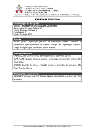 SERVIÇO PÚBLICO FEDERAL
UNIVERSIDADE FEDERAL DO PARÁ
CAMPUS UNIVERSITÁRIO DE MARABÁ
FACULDADE DE DIREITO
Decreto n° 4.904 de 27.07.1993, publicado no DOU de 29.07.1993/Port. n° 721-MEC
Campus Universitário – Marabá – PA – 68507-590 – Tel.: (94) 2101-7142
EMENTA DA DISCIPLINA
Identificação da disciplina
DI07084 – PRÁTICADA ORGANIZAÇÃO JUDICIÁRIA
Carga horária: 34 horas (Prática: 34)
Tipo de Disciplina: Obrigatória
Período Ideal: 3°
Versão Curricular: 2011
Ementa
Noções gerais. Organização judiciária na Constituição Federal. Jurisdição e
competência: aprofundamentos da questão. Códigos de Organização Judiciária.
Código de Organização Judiciária do Estado do Pará.
Bibliografia básica
CÁSELLA, José Erasmo. Manual de Prática Forense. São Paulo: Saraiva.
OLIVEIRA NETO, José. Dicionário jurídico – terminologia jurídica e latim forense. São
Paulo: Edijur.
SABBAG, Eduardo de Moraes. Redação forense e elementos da gramática. São
Paulo: Premier Máxima.
Bibliografia complementar
MILHOMES, Jônhatas e ALVES, Geraldo Magela. Manual Prático do Advogado. Rio
de Janeiro.
 